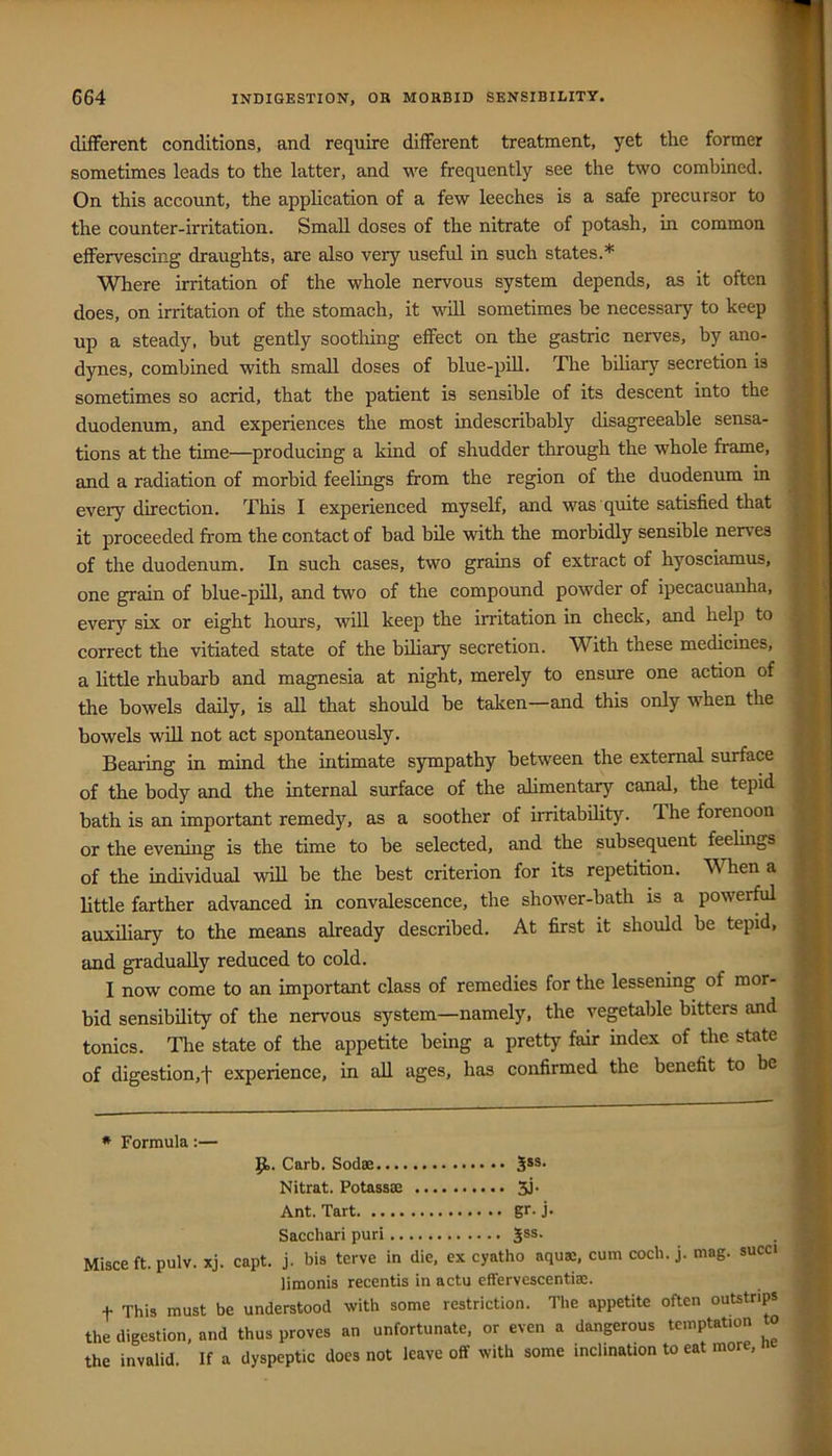 different conditions, and require different treatment, yet the former sometimes leads to the latter, and we frequently see the two combined. On this account, the application of a few leeches is a safe precursor to the counter-irritation. Small doses of the nitrate of potash, in common effervescing draughts, are also very useful in such states.* Where irritation of the whole nervous system depends, as it often does, on irritation of the stomach, it will sometimes be necessary to keep up a steady, but gently sootliing effect on the gastric nerves, by ano- dynes, combined with small doses of blue-pill. The biliary secretion is sometimes so acrid, that the patient is sensible of its descent into the duodenum, and experiences the most indescribably disagreeable sensa- tions at the time—producing a kind of shudder through the whole frame, and a radiation of morbid feelings from the region of the duodenum in every direction. This I experienced myself, and was quite satisfied that it proceeded from the contact of bad bile with the morbidly sensible nerves of the duodenum. In such cases, two grains of extract of hyosciamus, one grain of blue-pill, and two of the compound powder of ipecacuanha, every six or eight hours, will keep the irritation in check, and help to correct the vitiated state of the biliary secretion. With these medicines, a little rhubarb and magnesia at night, merely to ensure one action of the bowels daily, is all that should be taken—and this only when the bowels will not act spontaneously. Bearing in mind the intimate sympathy between the external surface of the body and the internal surface of the alimentary canal, the tepid bath is an important remedy, as a soother of irritability. The forenoon or the evening is the time to be selected, and the subsequent feelings of the individual will be the best criterion for its repetition. When a bttle farther advanced in convalescence, the shower-bath is a powerful auxiliary to the means already described. At first it should be tepid, and gradually reduced to cold. I now come to an important class of remedies for the lessening of mor- bid sensibility of the nervous system—namely, the vegetable bitters and tonics. The state of the appetite being a pretty fair index of the state of digestion,'!' experience, in all ages, has confirmed the benefit to be * Formula:— 9>. Carb. Sodse Jss- Nitrat. Potassae 5J' Ant. Tart gr. j. Sacchari puri Jss. Misce ft. pulv. xj. capt. j. bis terve in die, ex cyatho aquae, cum cocb. j. mag. succi limonis recentis in actu effervescentiae. t This must be understood with some restriction. The appetite often outstrips the digestion, and thus proves an unfortunate, or even a dangerous temptation to the invalid. If a dyspeptic does not leave off with some inclination to eat more, n