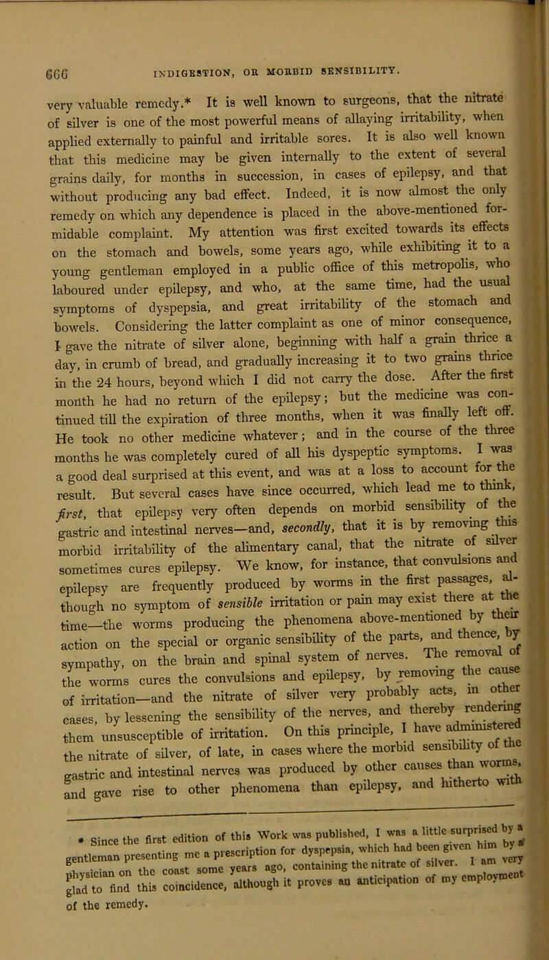 very valuable remedy.* It is well known to surgeons, that the nitrate of silver is one of the most powerful means of allaying irritability, when applied externally to painful and irritable sores. It is also well known that this medicine may be given internally to the extent of several grains daily, for months in succession, in cases of epilepsy, and that without producing any bad effect. Indeed, it is now almost the only remedy on which any dependence is placed in the above-mentioned for- midable complaint. My attention was first excited towards its effects on the stomach and bowels, some years ago, while exhibiting it to a young gentleman employed in a public office of this metropolis, who laboured under epilepsy, and who, at the same time, had the usu symptoms of dyspepsia, and great irritability of the stomach and bowels. Considering the latter complaint as one of minor consequence, I gave the nitrate of silver alone, beginning with half a grain thnce a day, in crumb of bread, and graduaUy increasing it to two grains thnce in the 24 hours, beyond which I did not carry the dose. ^ After the first month he had no return of the epHepsy; but the medicme was con- tinned till the expiration of three months, when it was finaUy left off. He took no other medicine whatever; and in the course of the three months he was completely cured of all his dyspeptic symptoms. I w^ a good deal surprised at this event, and was at a loss to account for the result. But several cases have since occurred, which lead me to think, first, that epilepsy very often depends on morbid sensibility of the gastric and intestinal nerves—and, secondly, that it is by removing s morbid irritability of the alimentary canal, that the nitrate of s ver sometimes cures epilepsy. We know, for instance, that convulsions and epOepsy are frequently produced by worms in the first p^sages - though no symptom of sensible irritation or pain may exist there at the time—the worms producing the phenomena above-mentioned by their action on the special or organic sensibility of the parts, imd thence, y sympathy, on the brain and spinal system of nerves. The removal of the worms cures the convulsions and epUepsy, by removing the cause of irritation-and the nitrate of sdver very probably acts, in other cases, by lessening the sensibility of tbe nerves, and thereby render^ them unsusceptible of irritation. On this principle, I have the nitrate of silver, of late, in cases where the morbid sensibihty o gastric and intestinal nen^es was produced by other causes than worms Ind gave rise to other phenomena than epUepsy. and hitherto witn . Since the first edition of this Work was published, I was a little surpnsed by a gentleman presenting me a prescription for dyspepsia, which had been K‘ven lum J ■ vvn the coast some years ago, containing the nitrate of silver. I am ry S^tTfind this coincidence, although it proves an anticipation of my employmen of the remedy.