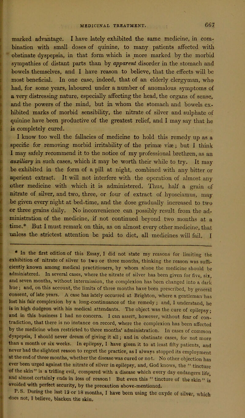 r marked advantage, I have lately exhibited the same medicine, in com- I bination with small doses of quinine, to many patients affected with || obstinate dyspepsia, in that form which is more marked by the morbid f sympathies of distant parts than by apparent disorder in the stomach and I bowels themselves, and I have reason to believe, that the effects will be ^ most beneficial. In one case, indeed, that of an elderly clergyman, who I had, for some years, laboured under a number of anomalous symptoms of I a very distressing nature, especially affecting the head, the organs of sense, and the powers of the mind, but in whom the stomach and bowels ex- hibited marks of morbid sensibility, the nitrate of silver and sulphate of quinine have been productive of the greatest relief, and I may say that he is completely cured. I know too well the fallacies of medicine to hold this remedy up as a specific for removing morbid irritability of the primae vise; but I think I may safely recommend it to the notice of my professional brethren, as an auxiliary in such cases, which it may be worth their while to try. It may be exhibited in the form of a pill at night, combined with any bitter or aperient extract. It will not interfere with the operation of almost any other medicine with which it is administered. Thus, half a grain of nitrate of silver, and two, three, or four of extract of hyosciamus, may be given every night at bed-time, and the dose gradually increased to two or three grains daily. No inconvenience can possibly result from the ad- ministration of the medicine, if not continued beyond two months at a time,* But I must remark on this, as on almost every other medicine, that unless the strictest attention be paid to diet, all medicines will fail, I * In the first edition of this Essay, I did not state my reasons for limiting the exhibition of nitrate of silver to two or three months, thinking the reason was suffi- ciently known among medical practitioners, by whom alone the medicine should be administered. In several cases, where the nitrate of silver has been given for five, six, and seven months, without intermission, the complexion has been changed into a dai k hue; and, on this account, the limits of three months have been prescribed, by general consent, of late years. A case has lately occurred at Brighton, where a gentleman has lost his fair complexion by a long-continuance of the remedy ; and, I understand, he is in high dudgeon with his medical attendants. The object was the cure of epilepsy; and in this business I had no concern, I can assert, however, without fear of con- tradiction, that there is no instance on record, where the complexion has been aff'ected by the medicine when restricted to three months’ administration. In cases of common dyspepsia, I should never dream of giving it all; and in obstinate cases, for not more than a month or six weeks. In epilepsy, I have given it to at least fifty patients, and never had the slightest reason to regret the practice, as I always stopped its employment at the end of three months, whether the disease was cured or no t. No other objection has ever been urged against the nitrate of silver in epilepsy, and, God knows, the “ tincture of the skin” is a trifling evil, compared with a disease which every day endangers life and almost certainly ends in loss of reason I But even this “ tincture of the skin ” is avoided with perfect security, by the precaution above-mentioned. P. S. During the last 13 or 18 months, I have been using the oxyde of silver, which does not, 1 believe, blacken the skin.