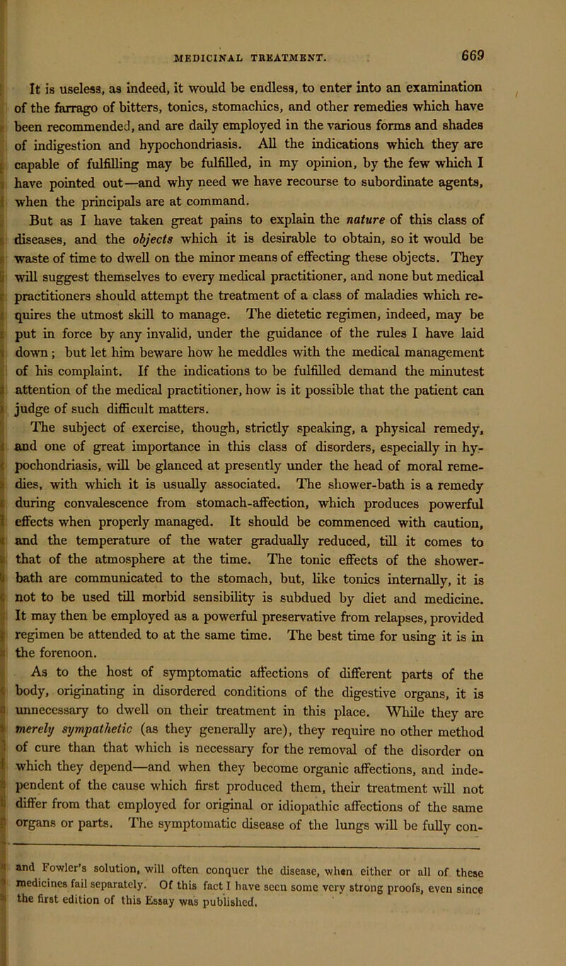 [ It is useless, as indeed, it would be endless, to enter into an examination of the farrago of bitters, tonics, stomachics, and other remedies which have c been recommended, and are daily employed in the various forms and shades of indigestion and hypochondriasis. All the indications which they are ^ capable of fulfilling may be fulfilled, in my opinion, by the few which I 1 have pointed out—and why need we have recourse to subordinate agents, j when the principals are at command. ’ But as I have taken great pains to explain the nature of this class of I diseases, and the objects which it is desirable to obtain, so it would be I waste of time to dwell on the minor means of effecting these objects. They K will suggest themselves to every medical practitioner, and none but medical E practitioners should attempt the treatment of a class of maladies which re- i quires the utmost skill to manage. The dietetic regimen, indeed, may be I put in force by any invalid, under the guidance of the rules I have laid I down; but let him beware how he meddles with the medical management ; of his complaint. If the indications to be fulfilled demand the minutest i| attention of the medical practitioner, how is it possible that the patient can I judge of such difficult matters. i The subject of exercise, though, strictly speaking, a physical remedy, i and one of great importance in this class of disorders, especially in hy- ( pochondriasis, will be glanced at presently imder the head of moral reme- I dies, with which it is usually associated. The shower-bath is a remedy i during convalescence from stomach-affection, which produces powerful I effects when properly managed. It should be commenced with caution, ^ and the temperature of the water gradually reduced, till it comes to I that of the atmosphere at the time. The tonic effects of the shower- I bath are communicated to the stomach, but, like tonics internally, it is \ not to be used till morbid sensibility is subdued by diet and medicine. ^ It may then be employed as a powerful preservative from relapses, provided I regimen be attended to at the same time. The best time for using it is in h the forenoon. i As to the host of symptomatic affections of different parts of the f body, originating in disordered conditions of the digestive organs, it is « unnecessary to dwell on their treatment in this place. While they are • merely sympathetic (as they generally are), they require no other method 3 of cure than that which is necessary for the removal of the disorder on ^ which they depend—and when they become organic affections, and inde- ^ pendent of the cause which first produced them, their treatment will not Ij differ from that employed for original or idiopathic affections of the same ^ organs or parts. The symptomatic disease of the lungs will be fully con- ^ and Fowler’s solution, will often conquer the disease, when either or all of these < medicines fail separately. Of this fact I have secu some very strong proofs, even since *1 the first edition of this Essay was published.