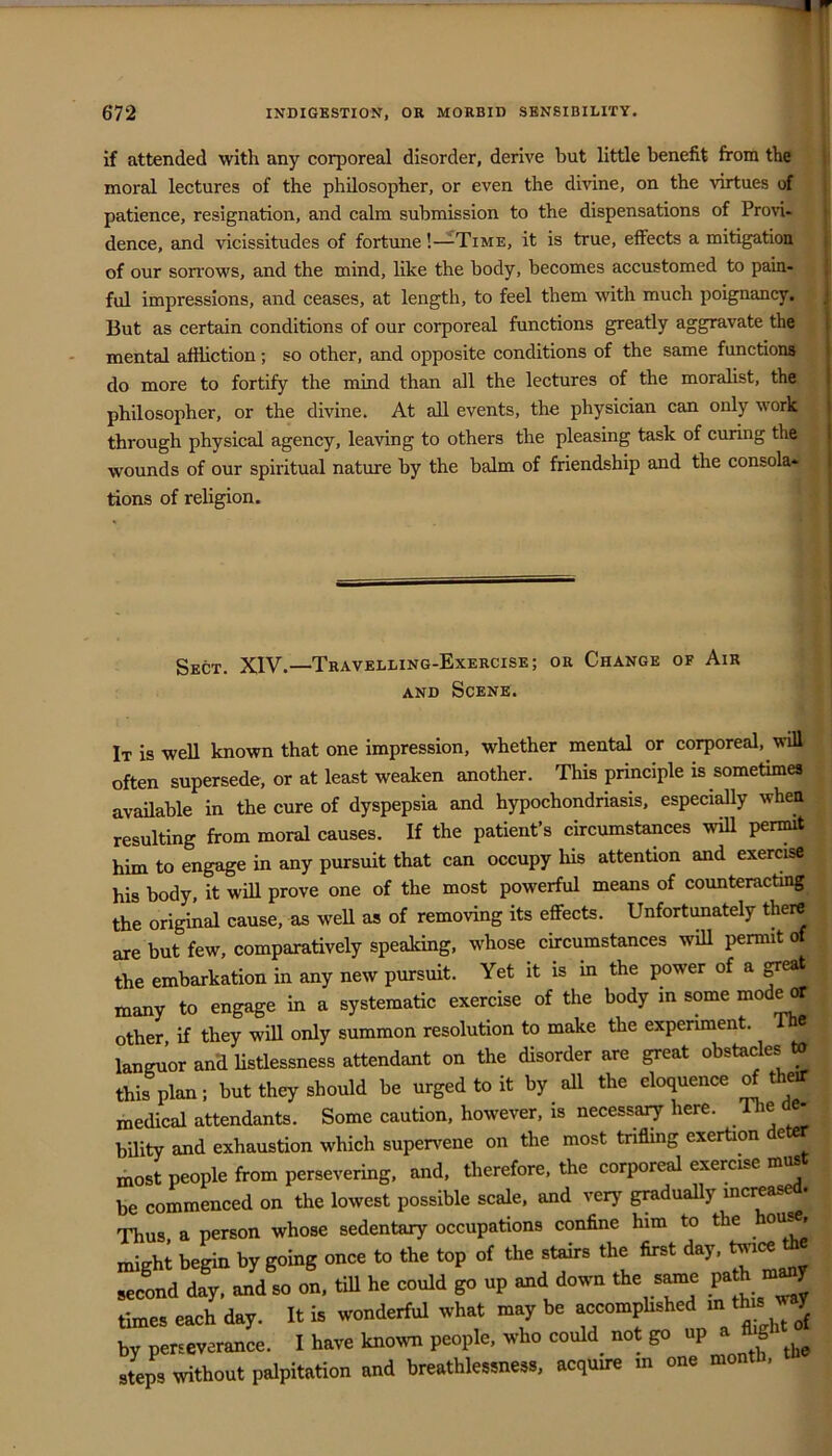 if attended with any corporeal disorder, derive but little benefit from the moral lectures of the philosopher, or even the divine, on the virtues of patience, resignation, and calm submission to the dispensations of Provi- dence, and vicissitudes of fortune!—^Time, it is true, effects a mitigation of our soiTOws, and the mind, like the body, becomes accustomed to p^- ful impressions, and ceases, at length, to feel them with much poignancy, j But as certain conditions of our corporeal functions greatly aggravate the j mental affliction; so other, and opposite conditions of the same functions i do more to fortify the mind than all the lectures of the moralist, the I philosopher, or the divine. At all events, the physician can only work I through physical agency, leaving to others the pleasing task of curing the | wounds of our spiritual nature by the balm of friendship and the console* | tions of religion. Sect. XIV.—Travelling-Exercise; or Change of Air AND Scene. It is well known that one impression, whether mental or corporeal, will often supersede, or at least weaken another. This principle is sometimes available in the cure of dyspepsia and hypochondriasis, especially when resulting from moral causes. If the patient’s circumstances will permit him to engage in any pursuit that can occupy his attention and exercise his body, it wiU prove one of the most powerful means of counteracting the original cause, as well as of removing its effects. Unfortunately there are but few, comparatively speaking, whose circumstances will permit of the embarkation in any new pursuit. Yet it is in the power of a ^eat many to engage in a systematic exercise of the body m some other if they will only summon resolution to make the experiment. 8 languor and Hstlessness attendant on the disorder are great obstacles » this plan; but they should be urged to it by all the eloquence ^thetf medical attendants. Some caution, however, is necessary here. Ihe bUity and exhaustion which supervene on the most triflmg exertion e most people from persevering, and, therefore, the corporeal exercise be commenced on the lowest possible scale, and very gradually increa- Thus a person whose sedentary occupations confine him to the ou^, migh; begin by going once to the top of the st^s the first day, second day, and so on, till he could go up and down the s^e ^ times each day. It is wonderful what may be accomphshed way by perseverance. I have known people, who could^ not go «P ^ steps without palpitation and breathlessness, acquire m one montli.