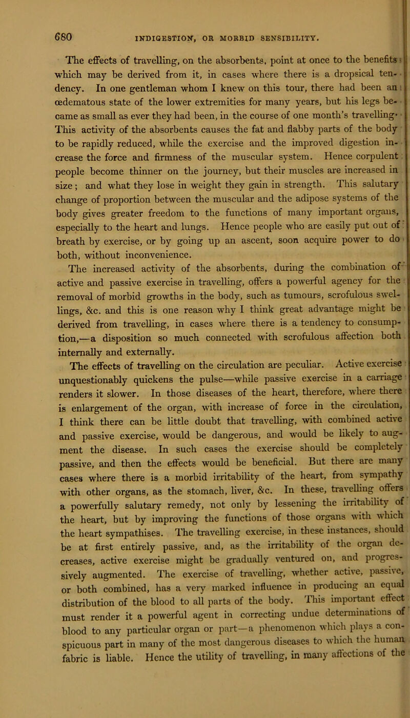 The effects of travelling, on the absorbents, point at once to the benefits = which may be derived from it, in cases where there is a dropsical ten- dency. In one gentleman whom I knew on this tour, there had been an i oedematous state of the lower extremities for many years, but his legs be- ■ came as small as ever they had been, in the course of one month’s travelling- This activity of the absorbents causes the fat and flabby parts of the body to be rapidly reduced, while the exercise and the improved digestion in- crease the force and firmness of the muscular system. Hence corpulent people become thinner on the journey, but their muscles are increased in size; and what they lose in weight they gain in strength. This salutary change of proportion between the muscular and the adipose systems of the body gives greater freedom to the functions of many important orgaus, especially to the heart and lungs. Hence people who are easily put out of breath by exercise, or by going up an ascent, soon acquire power to do both, without inconvenience. The increased actmty of the absorbents, during the combination of' active and passive exercise in travelling, offers a powerful agency for the removal of morbid growths in the body, such as tumours, scrofulous swel- lings, &c. and this is one reason why 1 think great advantage might be derived from travelling, in cases where there is a tendency to consump- tion,—a disposition so much connected with scrofulous affection both internally and externally. The effects of travelling on the circulation are peculiar. Active exercise ■ unquestionably quickens the pulse—while passive exercise in a carriage renders it slower. In those diseases of the heart, therefore, where there is enlargement of the organ, with increase of force in the circulation, I think there can be little doubt that travelling, wth combined active and passive exercise, would be dangerous, and would be likely to aug- ment the disease. In such cases the exercise should be completely passive, and then the effects would be beneficial. But there are many cases where there is a morbid irritability of the heart, from sympathy with other organs, as the stomach, liver, &c. In these, travelling offers a powerfully salutary remedy, not only by lessening the irritabihty of the heart, but by improving the functions of those organs with which the heart sympathises. The travelling exercise, in these instances, should be at first entirely passive, and, as the irritabihty of the organ de- creases, active exercise might be gradually ventured on, and progres- sively augmented. The exercise of travelling, whether active, passive, or both combined, has a very marked influence in producing an equal distribution of the blood to all parts of the body. This important effect must render it a powerful agent in correcting undue determinations of blood to any particular organ or part—a phenomenon which plays a con- spicuous part in many of the most dangerous diseases to which the human, fabric is liable. Hence the utihty of travcUing, in many aftections of the