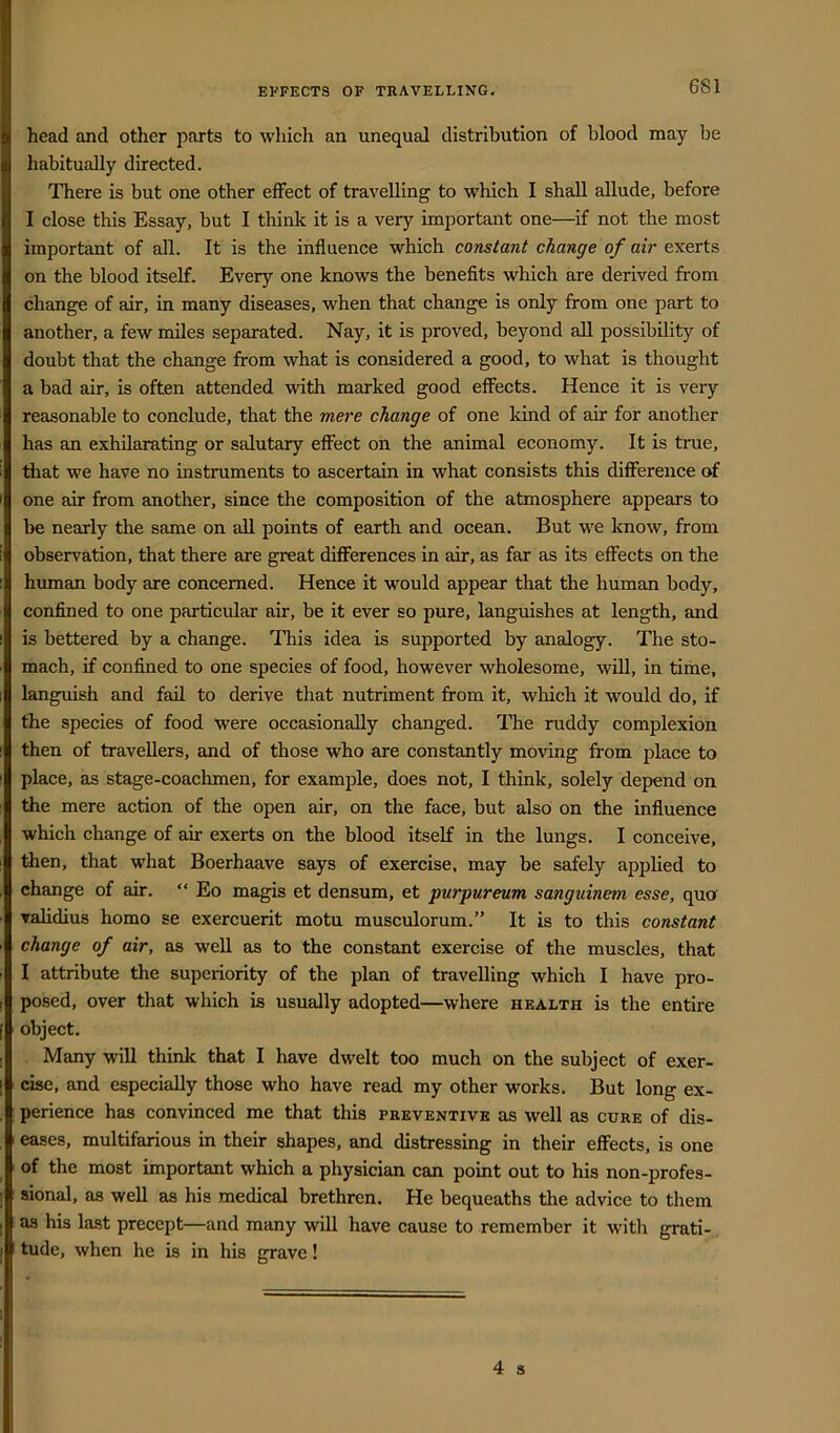 6S1 head and other parts to which an unequal distribution of blood may be habitually directed. There is but one other effect of travelling to which I shall allude, before I close this Essay, but I think it is a very important one—if not the most important of all. It is the influence which constant change of air exerts on the blood itself. Every one knows the benefits which are derived from change of air, in many diseases, when that change is only from one part to another, a few miles separated. Nay, it is proved, beyond all possibility of doubt that the change from what is considered a good, to what is thought a bad air, is often attended with marked good effects. Hence it is very reasonable to conclude, that the mere change of one kind of air for another has an exhilarating or salutary effect on the animal economy. It is true, that we have no instruments to ascertain in what consists this difference of one air from another, since the composition of the atmosphere appears to be nearly the same on all points of earth and ocean. But we know, from observation, that there are great differences in air, as far as its effects on the human body are concerned. Hence it would appear that the human body, confined to one particular air, be it ever so pure, languishes at length, and is bettered by a change. This idea is supported by analogy. The sto- mach, if confined to one species of food, however wholesome, will, in time, languish and fail to derive that nutriment from it, which it would do, if the species of food were occasionally changed. The ruddy complexion then of travellers, and of those who are constantly moving from place to place, as stage-coachmen, for example, does not, I think, solely depend on the mere action of the open air, on the face, but also on the influence which change of air exerts on the blood itself in the lungs. I conceive, then, that what Boerhaave says of exercise, may be safely applied to change of air. “ Eo magis et densum, et purpureum sanguinem esse, quo validius homo se exercuerit motu musculorum.” It is to this constant change of air, as well as to the constant exercise of the muscles, that I attribute the superiority of the plan of travelling which I have pro- posed, over that which is usually adopted—where health is the entire object. Many will think that I have dwelt too much on the subject of exer- cise, and especially those who have read my other works. But long ex- perience has convinced me that this preventive as well as cure of dis- eases, multifarious in their shapes, and distressing in their effects, is one of the most important which a physician can point out to his non-profes- sional, as well as his medical brethren. He bequeaths the advice to them as his last precept—and many will have cause to remember it with grati- tude, when he is in his grave!