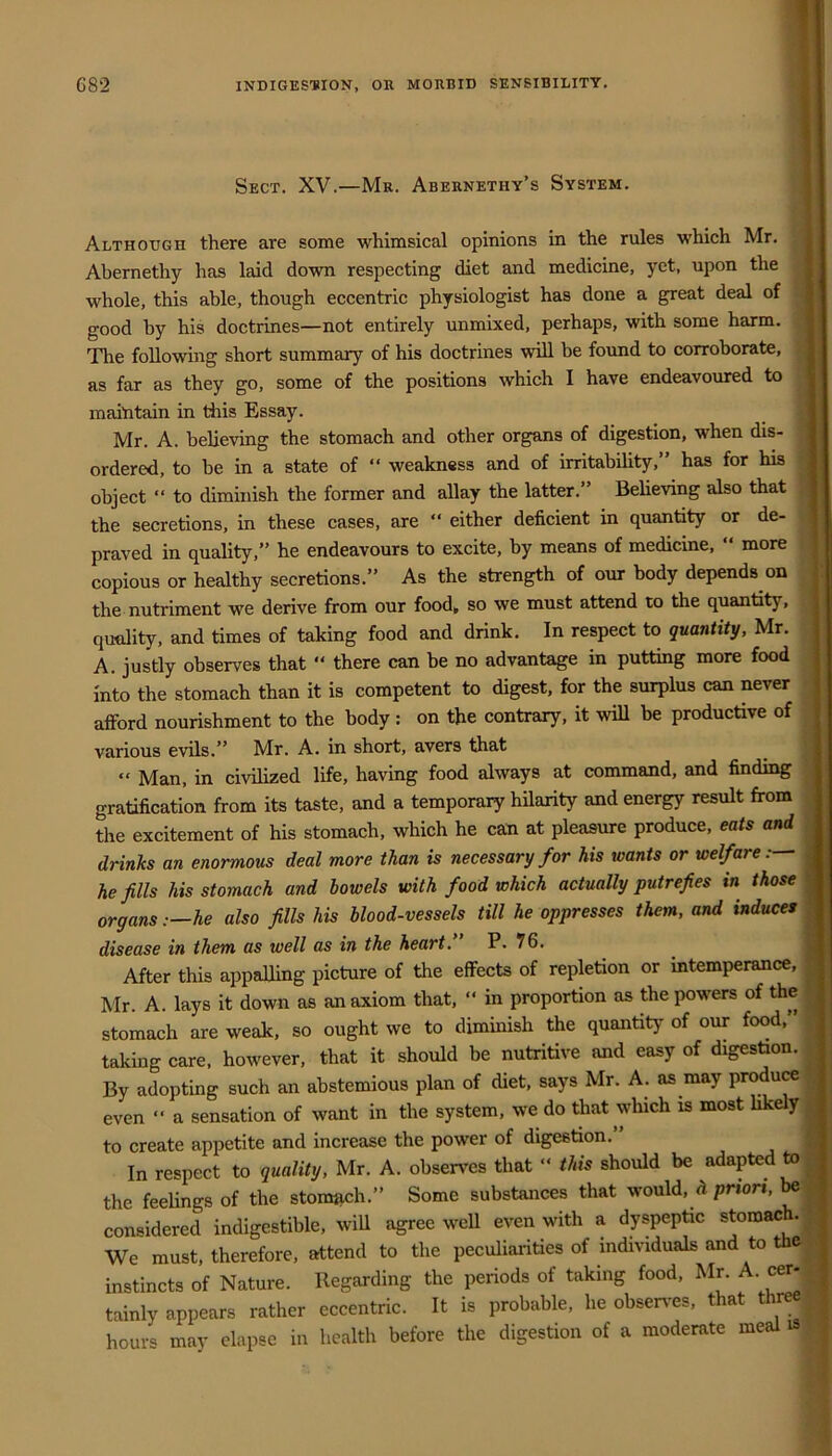 Sect. XV.—Mr. Abernethy’s System. | Although there are some whimsical opinions in the rules which Mr. ,;1 Abernethy has laid down respecting diet and medicine, yet, upon the « whole, this able, though eccentric physiologist has done a great deal of | good by his doctrines—not entirely unmixed, perhaps, with some harm. I The following short summary of his doctrines will be found to corroborate, 1 as far as they go, some of the positions which I have endeavoured to , maintain in Hiis Essay. _ | Mr. A. believing the stomach and other organs of digestion, when dis- j ordered, to be in a state of “ weakness and of irritability,” has for his « object “ to diminish the former and allay the latter.” Believing also that the secretions, in these cases, are  either deficient in quantity or de- praved in quality,” he endeavours to excite, by means of medicine, “ more copious or healthy secretions.” As the strength of our body depends on the nutriment we derive from our food„ so we must attend to the quantity, quality, and times of taking food and drink. In respect to quantity, Mr. A. justly observes that “ there can be no advantage in putting more food into the stomach than it is competent to digest, for the surplus can never afford nourishment to the body : on the contrary, it wiU be productive of : various evils.” Mr. A. in short, avers that “ Man, in civilized life, having food always at command, and finding gratification from its taste, and a temporary hilarity and energy result from the excitement of his stomach, which he can at pleasure produce, eats and drinks an enormous deal more than is necessary for his wants or welfare:— he fills his stomach and bowels with food which actually putrefies in those organs :—he also fills his blood-vessels till he oppresses them, and induces disease in them as well as in the heart. P. 76. After this appalling picture of the effects of repletion or intemperance, Mr. A. lays it down as an axiom that,  in proportion as the powers of the stomach are weak, so ought we to diminish the quantity of our food,” taking care, however, that it should be nutritive and easy of digestion. By adopting such an abstemious plan of diet, says Mr. A. as may produw even “ a sensation of want in the system, we do that which is most Ukely to create appetite and increase the power of digestion. In respect to quality, Mr. A. observes that ” this should be adapted to the feelings of the ston«ich.” Some substances that would, d priori, considered indigestible, wiU agree well even with a dyspeptic ^tomac .' We must, therefore, attend to the peculiarities of individuals and to the instincts of Nature. Regarding the periods of taking food, Mr. A. ce^, tainly appears rather eccentric. It is probable, he observ^es, that thr hour'* may elapse in health before the digestion of a moderate meal is
