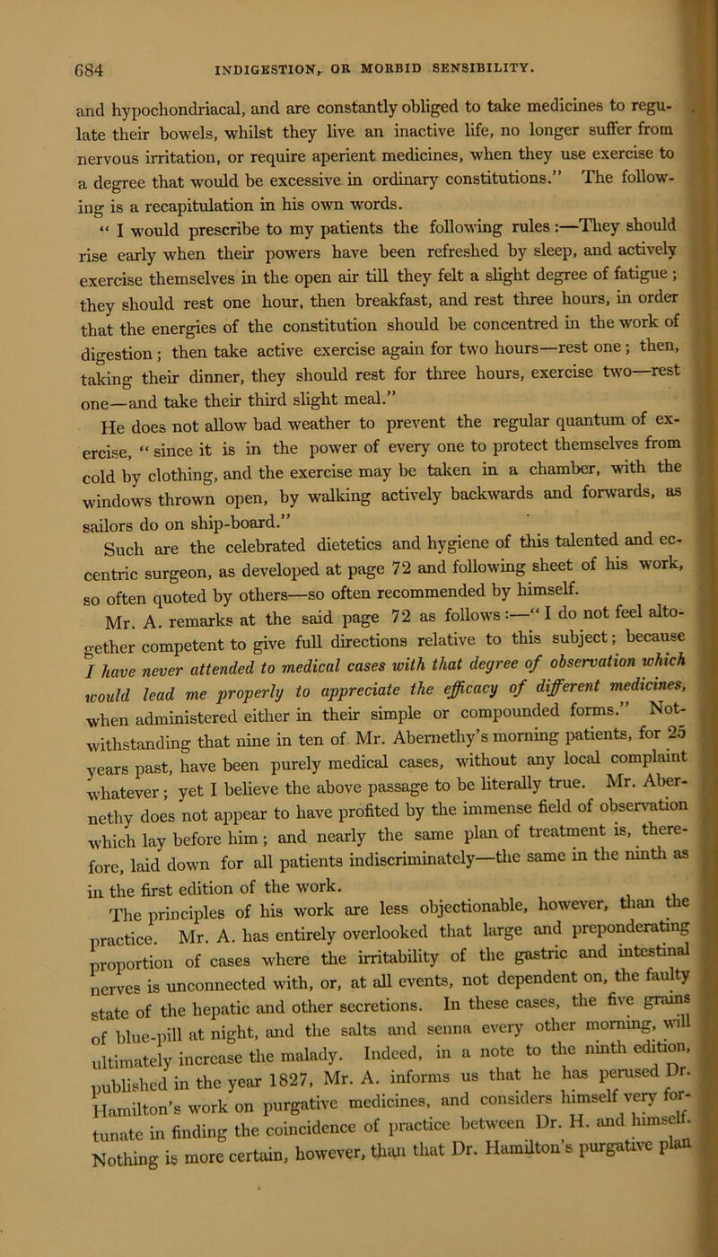 and hypochondriacal, and are constantly obliged to take medicines to regu- late their bowels, whilst they live an inactive life, no longer suffer from nervous irritation, or require aperient medicines, when they use exercise to a degree that would be excessive in ordinary constitutions.” The follow- ing is a recapitulation in his own words. “ I would prescribe to my patients the following rules:—They should rise early when their powers have been refreshed by sleep, and actively exercise themselves in the open air till they felt a slight degree of fatigue; they should rest one hour, then breakfast, and rest three hours, in order that the energies of the constitution should be concentred in the work of digestion ; then take active exercise again for two hours—rest one; then, taking their dinner, they should rest for three hours, exercise two—rest one—and take their third slight meal.” He does not allow bad weather to prevent the regular quantum of ex- ercise, “ since it is in the power of every one to protect themselves from cold by clothing, and the exercise may be taken in a chamber, with the windows thrown open, by walking actively backwards and forwards, as sailors do on ship-board.” Such are the celebrated dietetics and hygiene of this talented and ec- centric surgeon, as developed at page 72 and following sheet of his work, so often quoted by others—so often recommended by himself. Mr. A. remarks at the said page 72 as follows:—” I do not feel alto- gether competent to give fuU directions relative to this subject; because / have never attended to medical cases with that degree of observation which would lead me properly to appreciate the efficacy of different medicines, when administered either in their simple or compounded forms.” Not- withstanding that nine in ten of. Mr. Abemethy’s morning patients, for 2o years past, have been purely medical cases, without any local complaint whatever; yet I believe the above passage to be Hterally true. Mr. Aber- nethy does not appear to have profited by the immense field of obser\mtion which lay before him; and nearly the same plan of treatment is, there- fore, laid down for all patients indiscriminately—the same in the ninth as in the first edition of the work. The principles of his work are less objectionable, however, tlian the practice. Mr. A. has entirely overlooked that large and preponderating proportion of cases where the irritabUity of the gastric and mtestinal nerves is unconnected with, or, at all events, not dependent on, the faulty state of the hepatic and other secretions. In these cases, the five grams of blue-pill at night, and the salts and senna every other mormng, wiU ultimately increase the malady. Indeed, in a note to the nmth edition published in the year 1827, Mr. A. informs us that he has perused Dr. Hamilton’s work on purgative medicines, and considers himself very for- , tunate in finding the coincidence of practice between Dr. H. and himse . Nothing is more certain, however, thiui that Dr. Hamilton’s purgative plan