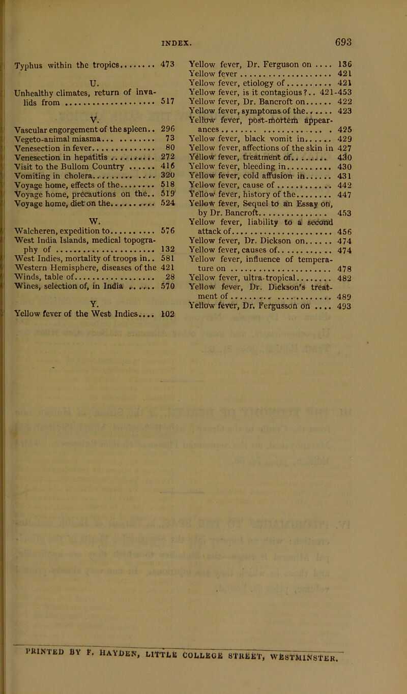 I Typhus within the tropics U. I Unhealthy climates, return of inva- lids from V. ' Vascular engorgement of the spleen.. ' Vegeto-animal miasma ' Venesection in fever ' Venesection in hepatitis .. <.. . ' Visit to the Bullom Country ' Vomiting in cholera ' Voyage home, effects of the ' Voyage home, precautions on the.. I Voyage home, diet on the < i W. ' Walcheren, expedition to I West India Islands, medical topogra- j phy of ! West Indies, mortality of troops in.. I Western Hemisphere, diseases of the ! Winds, table of • Wines, selection of, in India , . . Y. ' Yellow fever of the West Indies.... Yellow fever. Dr. Ferguson on .... 136 Yellow fever 421 Yellow fever, etiology of 421 Yellow fever, is it contagious ?.. 421-453 Yellow fever. Dr. Bancroft on 422 Yellow fever, symptoms of the...... 423 Yellow fever, post-rnottem appear- ances 425 Yellow fever, black vomit in 429 Yellow fever, affections of the skin in 427 Ydllow fever, treatment of.. ;. .■*.. 430 Yellow fever, bleeding in 430 Yellow fever, cold affusion in 431 Yellow fever, cause of 442 YellovV fever, history of the 447 Yellow fever. Sequel to an Essay on, by Dr. Bancroft 453 Yellow fever, liability to ai^ second attack of 456 Yellow fever. Dr. Dickson on 474 Yellow fever, causes of 474 Yellow fever, influence of tempera- ture on 478 Yellow fever, ultra-tropical 482 Yellow fever. Dr. Dickson’s treat- ment of , 489 Yellcfw fever. Dr. Fergusson on .... 493 473 517 296 73 80 272 416 320 518 519' 524 576 132 581 421 28 570 102 PKINTED by P. HAYDEN, LITTLE COBI.EGK STKEKT, WESTMINSTER.