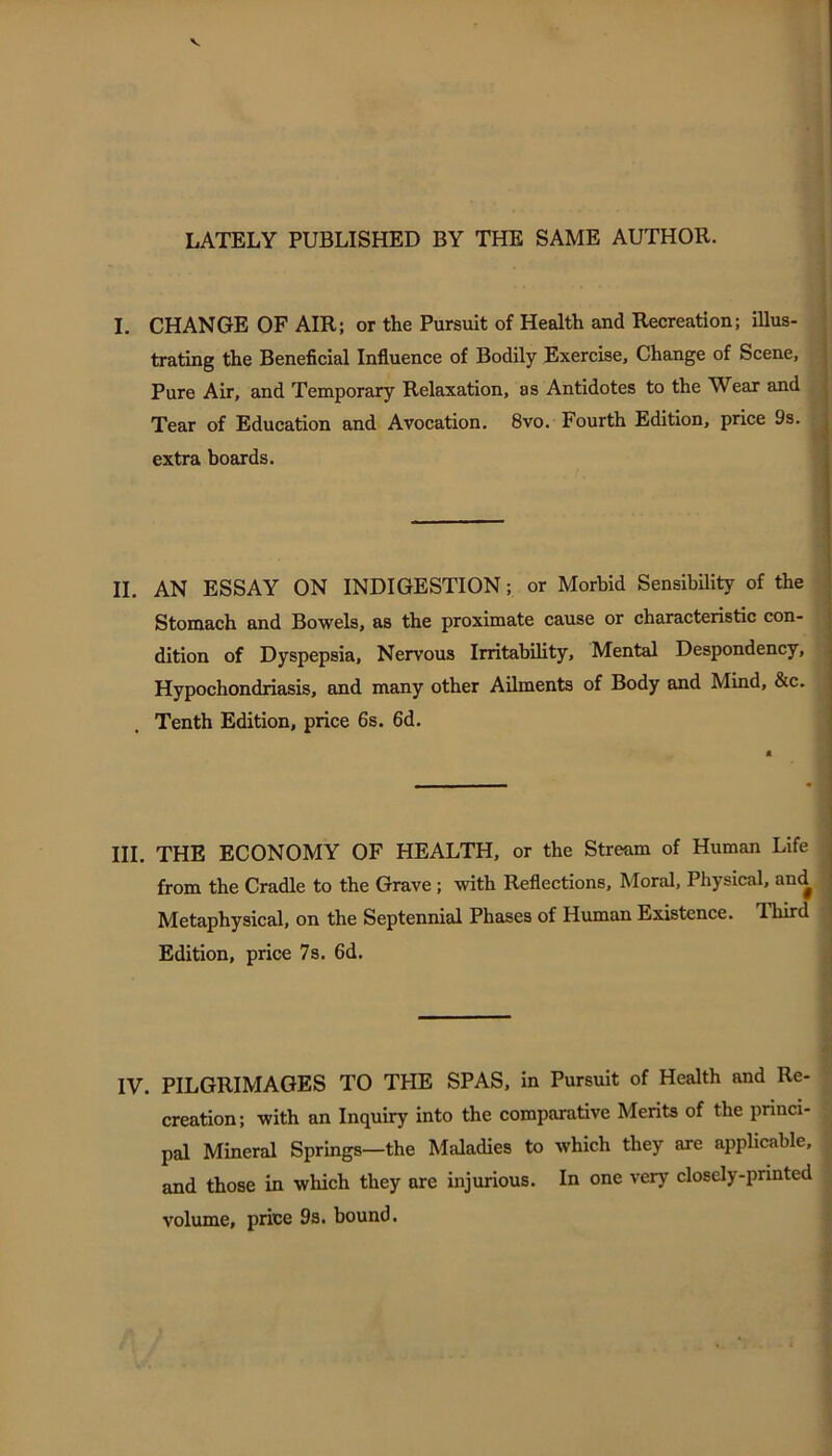 LATELY PUBLISHED BY THE SAME AUTHOR. I. CHANGE OF AIR; or the Pursuit of Health and Recreation; illus- trating the Beneficial Influence of Bodily Exercise, Change of Scene, Pure Air, and Temporary Relaxation, as Antidotes to the Wear and Tear of Education and Avocation. 8vo. Fourth Edition, price 9s. extra boards. II. AN ESSAY ON INDIGESTION; or Morbid SensibUity of the Stomach and Bowels, as the proximate cause or characteristic con- dition of Dyspepsia, Nervous Irritability, Mental Despondency, Hypochondriasis, and many other Ailments of Body and Mind, &c. Tenth Edition, price 6s. 6d. III. THE ECONOMY OF HEALTH, or the Stream of Human Life from the Cradle to the Grave; with Reflections, Moral, Physical, and Metaphysical, on the Septennial Phases of Human Existence. Third Edition, price 7s. 6d. IV. PILGRIMAGES TO THE SPAS, in Pursuit of Health and Re- creation ; with an Inquiry into the comparative Merits of the princi- pal Mineral Springs—the Maladies to which they axe applicable, and those in which they are injurious. In one very closely-printed volume, price 9s. bound.