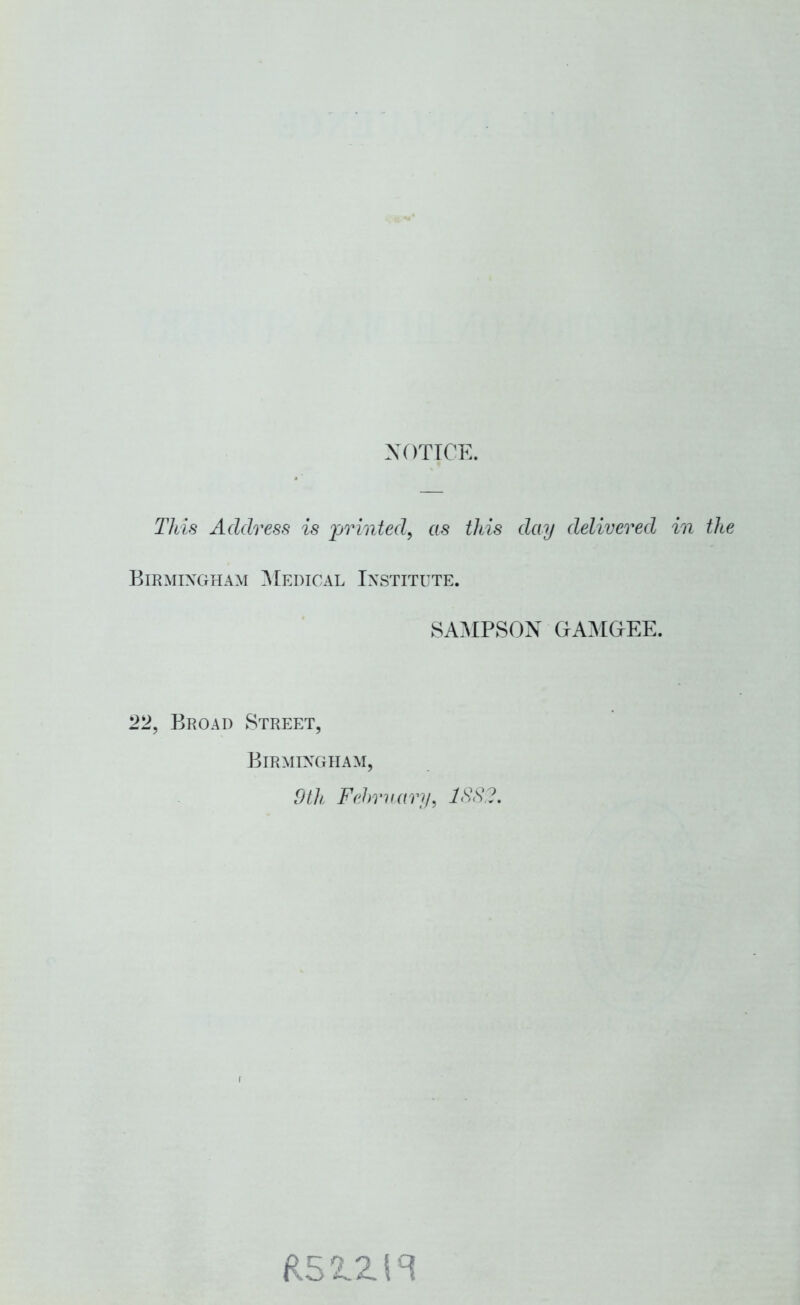 NOTICE. Tlds Address is jjrinted, as this day delivered in the Birmingham ]\[edical Institute. 8A.AIPSOX CIAMGEE. 22, Broad Street, Birmingham, dth Fehraary, ISS.?.