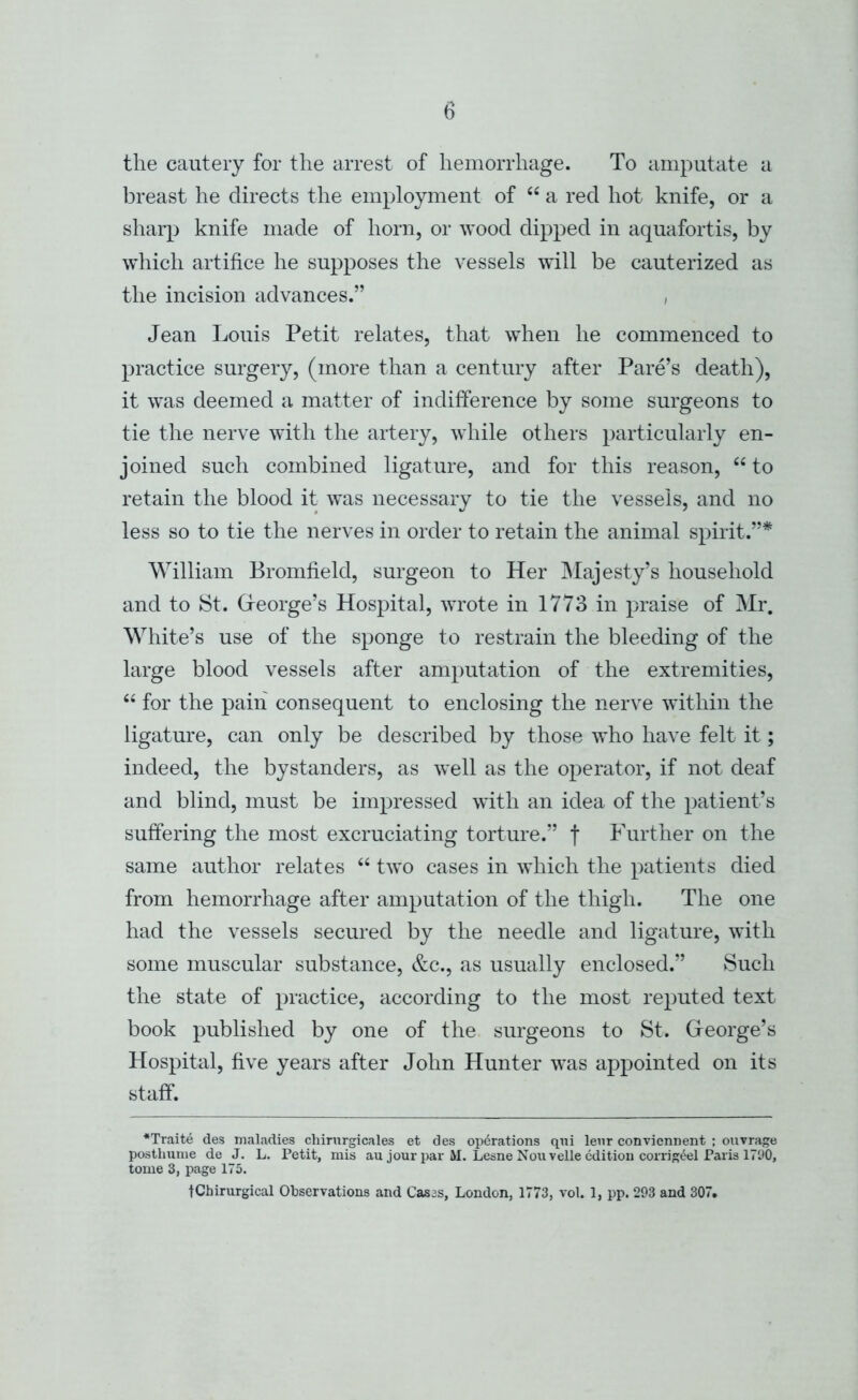 the cautery for the arrest of hemorrhage. To amputate a breast he directs the employment of “ a red hot knife, or a sharp knife made of horn, or wood dipped in aquafortis, by which artifice he supposes the vessels will be cauterized as the incision advances.” , Jean Louis Petit relates, that when he commenced to practice surgery, (more than a century after Fare’s death), it was deemed a matter of indifference by some surgeons to tie the nerve with the artery, while others particularly en- joined such combined ligature, and for this reason, ‘‘ to retain the blood it was necessary to tie the vessels, and no less so to tie the nerves in order to retain the animal spirit.”* William Bromfield, surgeon to Her Majesty’s household and to St. Greorge’s Hospital, wrote in 1773 in praise of Mr. White’s use of the sponge to restrain the bleeding of the large blood vessels after amputation of the extremities, ‘‘ for the pain consequent to enclosing the nerve within the ligature, can only be described by those who have felt it; indeed, the bystanders, as well as the operator, if not deaf and blind, must be impressed with an idea of the patient’s suffering the most excruciating torture.” f Further on the same author relates “ two cases in which the patients died from hemorrhage after amputation of the thigh. The one had the vessels secured by the needle and ligature, with some muscular substance, &c., as usually enclosed.” Such the state of practice, according to the most reputed text book published by one of the surgeons to St. Greorge’s Hospital, five years after John Hunter was appointed on its staff. •Traite des maladies chirnrgicales et des operations qni lent conviennent : ouvrage posthunie de J. L. Petit, mis au jour par M. Lesne Non velle edition corrigt^el Paris 17U0, tome 3, page 175. tChirurgical Observations and Cases, London, 1773, vol. 1, pp. 293 and 307.