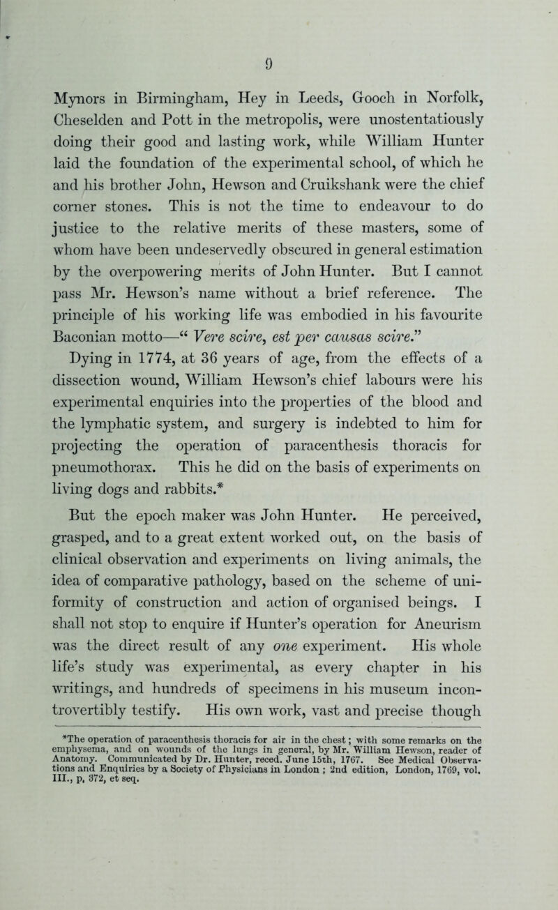 Myiiors in Birmingham, Hey in Leeds, Grooch in Norfolk, Cheselden and Pott in the metropolis, were unostentatiously doing their good and lasting work, while William Hunter laid the foundation of the experimental school, of which he and his brother John, Hewson and Cruikshank were the chief corner stones. This is not the time to endeavour to do justice to the relative merits of these masters, some of whom have been undeservedly obscured in general estimation by the overpowering merits of John Hunter. But I cannot pass Mr. Hewson’s name without a brief reference. The principle of his working life was embodied in his favourite Baconian motto—“ Vere scire, est per causas scire” Dying in 1774, at 36 years of age, from the effects of a dissection wound, William Hewson’s chief labours were his experimental enquiries into the properties of the blood and the lymphatic system, and surgery is indebted to him for projecting the operation of paracenthesis thoracis for pneumothorax. This he did on the basis of experiments on living dogs and rabbits.* But the epoch maker was John Hunter. He perceived, grasped, and to a great extent worked out, on the basis of clinical observation and experiments on living animals, the idea of comparative pathology, based on the scheme of uni- formity of construction and action of organised beings. I shall not stop to enquire if Hunter’s operation for Aneurism was the direct result of any one experiment. His whole life’s study was experimental, as every chapter in his waitings, and hundreds of specimens in his museum incon- trovertibly testify. His own work, vast and precise though *The operation of paracenthesis thoracis for air in the chest; with some remarks on the emphysema, and on wounds of the lungs in general, by Mr. William Hewson, reader of Anatomy. Communicated by Dr. Hunter, reced. June 15th, 1767. See Medical Obserya- tions and Enquiries by a Society of Physicians in London ; 2nd edition, London, 1769, vol, III., p, 372, et seq.