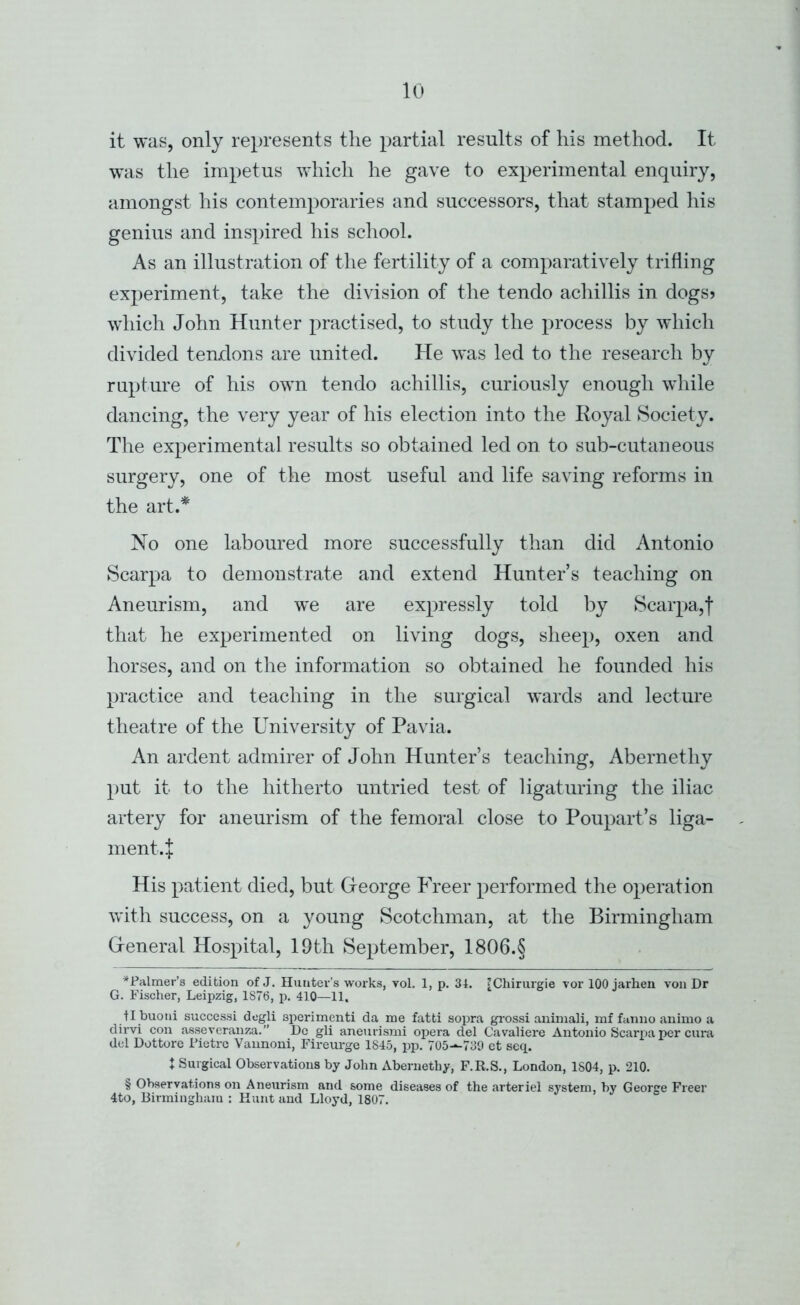 it was, only represents the partial results of his method. It was the impetus which he gave to experimental enquiry, amongst his contemporaries and successors, that stamped his genius and inspired his school. As an illustration of the fertility of a comparatively trifling experiment, take the division of the tendo achillis in dogs? which John Hunter practised, to study the process by which divided tendons are united. He was led to the research by rupture of his own tendo achillis, curiously enough while dancing, the very year of his election into the Koyal Society. The experimental results so obtained led on to sub-cutaneous surgery, one of the most useful and life saving reforms in the art.* No one laboured more successfully than did Antonio Scarpa to demonstrate and extend Hunter’s teaching on Aneurism, and we are expressly told by Scarpa,f that he experimented on living dogs, sheep, oxen and horses, and on the information so obtained he founded his practice and teaching in the surgical wards and lecture theatre of the University of Pavia. An ardent admirer of John Hunter’s teaching, Abernethy put it to the hitherto untried test of ligaturing the iliac artery for aneurism of the femoral close to Poupart’s liga- nient.J His patient died, but Gfeorge Freer performed the operation with success, on a young Scotchman, at the Birmingham Greneral Hospital, 19th September, 1806.§ ^Palmer’s edition of J. Hunter’s works, vol. 1, p. 34. [Chirurgie vor 100 jarhen von Dr G. Fischer, Leipzig, 1876, p. 410—11. tl buoni success! degli sperimenti da me fatti sopra grossi aniniali, mf fanno animo a dirvi con asseveranza.” L)c gli aneurismi opera del Cavaliere Antonio Scarpa per ciira del Dottore Fictrc Vannoni, Fireurge 1845, pp. 705-^730 ct seq. X Surgical Observations by John Abernethy, F.R.S., London, 1804, p. 210. § Observations on Aneurism and some diseases of the arteriel system, by George Freer 4to, Birmingham : Hunt and Lloyd, 1807.