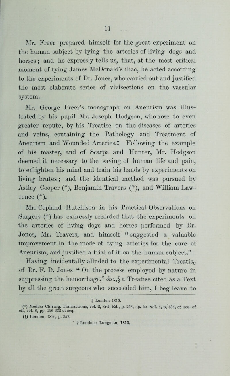 ]\Ir. Freer prepared himself for the great experiment on the human subject by tying the arteries of living dogs and horses; and he expressly tells us, that, at the most critical moment of tying James McDonald’s iliac, he acted according to the experiments of Dr. Jones, who carried out and justified the most elaborate series of vivisections on the vascular system. ]\Ir. Greorge Freer’s monograph on Aneurism was illus- trated by his pupil Mr. Joseph Hodgson, who rose to even greater repute, by his Treatise on the diseases of arteries and veins, containing the Pathology and Treatment of Aneurism and Wounded Arteries.J Following the example of his master, and of Scarpa and Hunter, Mr. Hodgson deemed it necessary to the saving of human life and pain, to eiilighten his mind and train his hands by experiments on living brutes; and the identical method was pursued by Astley Cooper (* *), Benjamin Travers (*), and William Law- rence (*). Mr. Copland Hutchison in his Practical Observations on Surgery (f) has expressly recorded that the experiments on the arteries of living dogs and horses performed by Dr. Jones, Mr. Travers, and himself “ suggested a valuable improvement in the mode of tying arteries for the cure of Aneurism, and justified a trial of it on the human subject.” Having incidentally alluded to the experimental Treatise of Dr. F. D. Jones “ On the process employed by nature in suppressing the hemorrhage^” &c.,§ a Treatise cited as a Text by all the great surgeons who succeeded him, I beg leave to t London ISIO. (*) Medico Chirurg. Transactions, vol.-2, 3rd Ed., p. 25S, op. ist vol. 4, p. 434, et seq. of cil, vol. 0, pp. 156 632 et seq. (t) London, 1826, p. 352. ' § London : Longman, 1810.