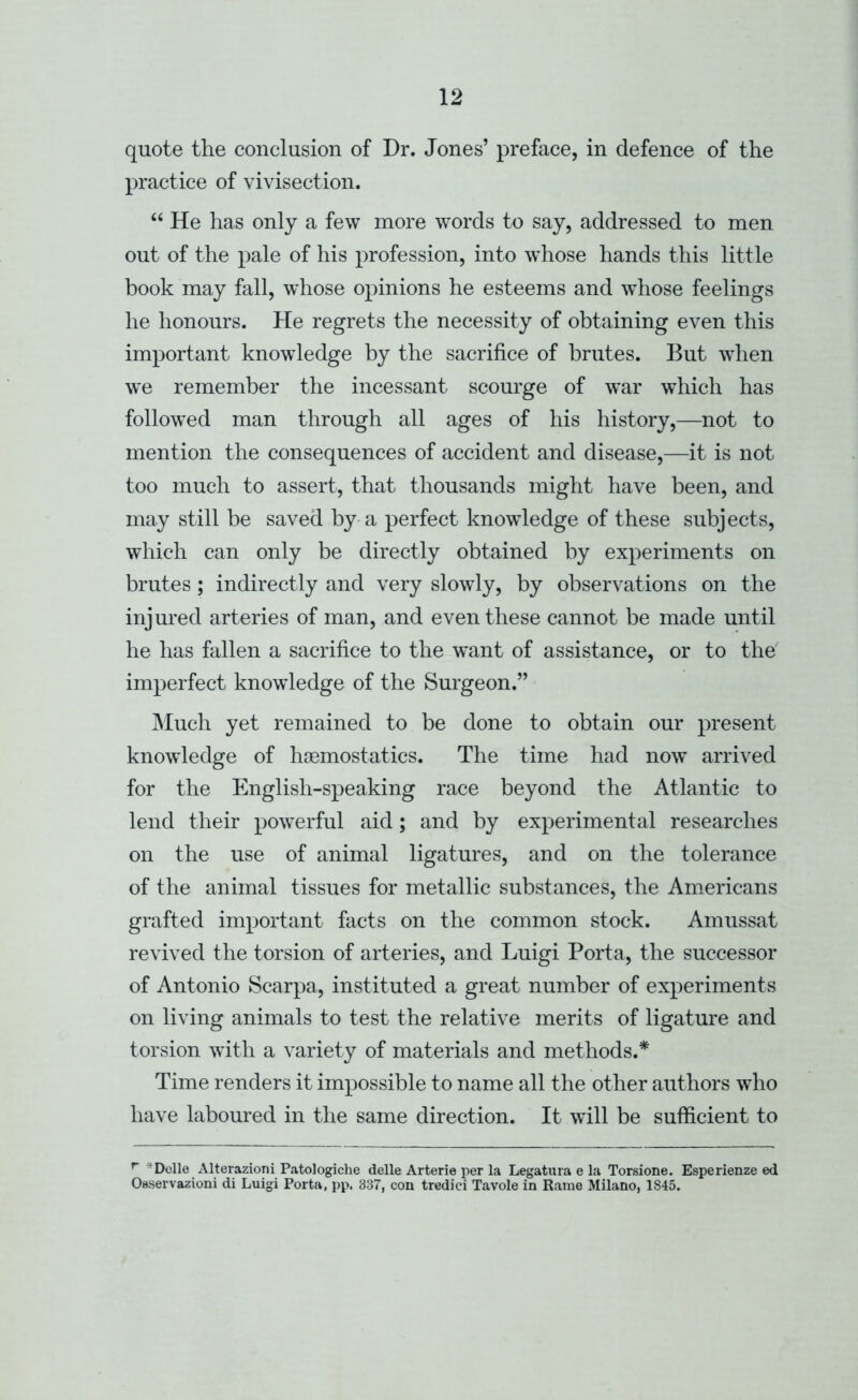 quote the conclusion of Dr. Jones’ preface, in defence of the practice of vivisection. “ He has only a few more words to say, addressed to men out of the pale of his profession, into whose hands this little book may fall, whose opinions he esteems and w^hose feelings he honours. He regrets the necessity of obtaining even this important knowledge by the sacrifice of brutes. But when we remember the incessant scourge of war which has follow’ed man through all ages of his history,—not to mention the consequences of accident and disease,—it is not too much to assert, that thousands might have been, and may still be saved by-a perfect knowledge of these subjects, which can only be directly obtained by experiments on brutes; indirectly and very slowly, by observations on the injured arteries of man, and even these cannot be made until he has fallen a sacrifice to the want of assistance, or to the' imperfect knowdedge of the Surgeon.” JMuch yet remained to be done to obtain our present knowledge of haemostatics. The time had now arrived for the English-speaking race beyond the Atlantic to lend their powerful aid; and by experimental researches on the use of animal ligatures, and on the tolerance of the animal tissues for metallic substances, the Americans grafted important facts on the common stock. Amussat revived the torsion of arteries, and Luigi Porta, the successor of Antonio Scarpa, instituted a great number of experiments on living animals to test the relative merits of ligature and torsion with a variety of materials and methods.* Time renders it impossible to name all the other authors who have laboured in the same direction. It will be sufficient to ^ *Dolle Alterazioni Patologiche delle Arterie per la Legatura e la Torsione. Esperienze ed Oaservazioni di Luigi Porta, pp. 837, con tredici Tavole in Rame Milano, 1845.