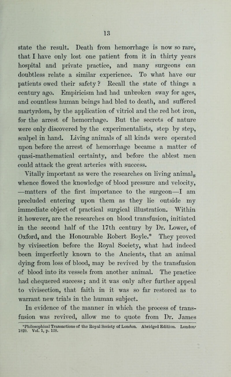 state the result. Death from hemorrhage is now so rare, that I have only lost one patient from it in thirty years hospital and private practice, and many surgeons can doubtless relate a similar experience. To what have our patients owed their safety ? Kecall the state of things a century ago. Empiricism had had unbroken sway for ages, and countless human beings had bled to death, and suffered martyrdom, by the application of vitriol and the red hot iron, for the arrest of hemorrhage. But the secrets of nature were only discovered by the experimentalists, step by step, scalpel in hand. Living animals of all kinds were operated upon before the arrest of hemorrhage became a matter of quasi-mathematical certainty, and before the ablest men could attack the great arteries with success. Vitally important as were the researches on living animal g whence flow’ed the knowledge of blood pressure and velocity, —matters of the first importance to the surgeon—I am precluded entering upon them as they lie outside my immediate object of practical surgical illustration. Within it however, are the researches on blood transfusion, initiated in the second half of the 17th century by Dr. Lower, of Oxford, and the Honourable Kobert Boyle.* They proved by vivisection before the Eoyal Society, what had indeed been imperfectly known to the Ancients, that an animal dying from loss of blood, may be revived by the transfusion of blood into its vessels from another animal. The practice had chequered success; and it was only after further appeal to vivisection, that faith in it was so far restored as to warrant new trials in the human subject. In evidence of the manner in wLich the process of trans- fusion was revived, allow^ me to quote from Dr. James ^Philosophical Transactions of the Ro^-al Society of London. Abridged Edition. London’ 1829. Vol. 1, p. 128.