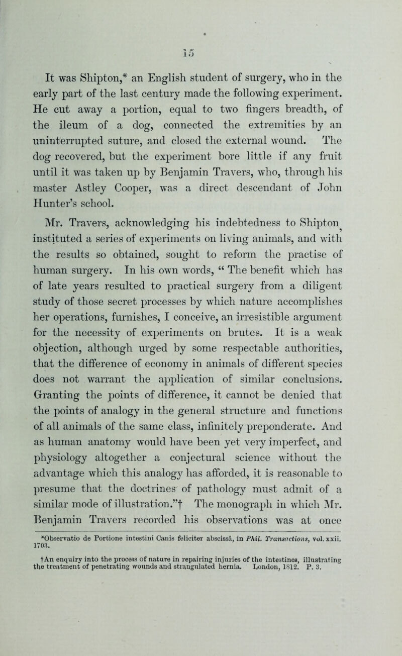 early part of the last century made the following experiment. He cut away a portion, equal to two fingers breadth, of the ileum of a dog, connected the extremities by an uninterrupted suture, and closed the external wound. The dog recovered, but the experiment bore little if any fruit until it was taken up by Benjamin Travers, who, through his master Astley Cooper, was a direct descendant of John Hunter’s school. Mr. Travers, acknowledging his indebtedness to Shipton^ instituted a series of experiments on living animals, and with the results so obtained, sought to reform the practise of human surgery. In his own words, “ The benefit which has of late years resulted to practical surgery from a diligent study of those secret processes by which nature accomplishes her operations, furnishes, I conceive, an irresistible argument for the necessity of experiments on brutes. It is a weak objection, although urged by some respectable authorities, that the difference of economy in animals of different species does not warrant the application of similar conclusions. Granting the points of difference, it cannot be denied that the points of analogy in the general structure and functions of all animals of the same class, infinitely preponderate. And as human anatomy would have been yet very imperfect, and physiology altogether a conjectural science without the advantage which this analog}^ has afforded, it is reasonable to presume that the doctrines^ of pathology must admit of a similar mode of illustration.”f The monograph in which Mr. Benjamin Travers recorded his observations w’as at once “Observatio de Portione intestini Canis feliciter abscissd, in Phil. Transactions, vol. xxii. 1708. tAn enquiry into the process of nature in repairing injuries of the intestines, illustrating the treatment of penetrating wounds and strangulated hernia. London, 1S12. P. 3.