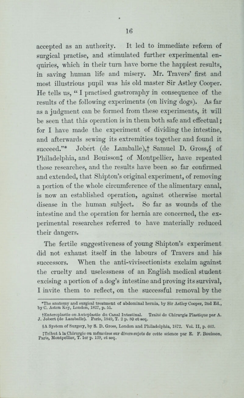 accepted as an authority. It led to immediate reform of sm'gical practise, and stimulated further experimental en- quiries, which in them turn have home the haj^piest results, in saving human life and misery. Mr. Travers’ first and most illustrious pupil was his old master Sir Astley Cooper. He tells us, “ I practised gastroraphy in consequence of the results of the following experiments (on living dogs). As far as a judgment can be formed from these experiments, it will be seen that this operation is in them both safe and effectual; for I have made the experiment of dividing the intestine, and afterwards sewing its extremities together and found it succeed.”* Jobert (de Lamballe),! Samuel D. Gross,§ of Philadelphia, and BouissonJ of Montpellier, have repeated those researches, and the results have been so far confirmed and extended, that Shipton’s original experiment, of removing a portion of the whole circumference of the alimentary canal, is now an established operation, against otherwise mortal disease in the human subject. So far as wounds of the intestine and the operation for hernia are concerned, the ex- perimental researches referred to have materially reduced their dangers. The fertile suggestiveness of young Shipton’s experiment did not exhaust itself in the labours of Travers and his successors. When the anti-vivisectionists exclaim against the cruelty and uselessness of an English medical student excising a portion of a dog’s intestine and proving its survival, I invite them to reflect, on the successful removal by the *The anatomy and surgical treatment of abdominal hernia, by Sir Astley Cooper, 2nd Ed., by C. Aston Key, London, 1827, p. 51. tEnteroplastie on Autoplastic du Canal Intestinal. Traits de Chirurgie Flastique par A. J. Joliert (de Lamballe). Paris, 1849, T. 2 p. 80 et eeq. §A System of Surgery, by 8. D. Gross, London and Philadelpliia, 1872. Vol. II, p. 603. JTribut i la Chirurgie ou mOmoires sur divers sujets de cette science par E. F. Bouisson, Paris, Montpellier, T. ler p. 139, et seq.