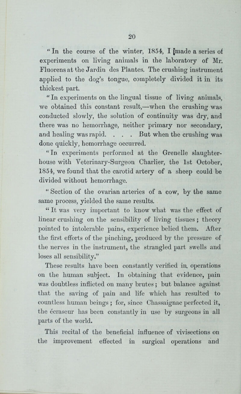 in the course of the winter, 1854, I |made a series of experiments on living animals in the laboratory of Mr. Fluorens at the Jardin des Plantes. The crushing instrument applied to the dog’s tongue, completely divided it in its thickest part. “ In experiments on the lingual tissue of living animals, we obtained this constant result,—when the crushing was conducted slowly, the solution of continuity was dry, and there was no hemorrhage, neither primary nor secondary, and healing was rapid. . . . But when the crushing was done quickly, hemorrhage occurred. ‘^In experiments performed at the Grenelle slaughter- house with Veterinar}^-Surgeon Charlier, the 1st October, 1854, we found that the carotid artery of a sheep could be divided without hemorrhage. “ Section of the ovarian arteries of a cow, by the same same process, yielded the same results. “ It was very important to know w^hat was the effect of linear crushing on the sensibility of living tissues; theory pointed to intolerable pains, experience belied them. After the first efforts of the pinching, produced by the pressure of the nerves in the instrument, the strangled part swells and loses all sensibility.” These results have been constantly verified in, operations on the human subject. In obtaining that evidence, pain was doubtless inflicted on many brutes; but balance against that the saving of pain and life which has resulted to countless human beings ; for, since Chassaignac perfected it, the ecraseur has been constantly in use by surgeons in all parts of the world. This recital of the beneficial influence of vivisections on the improvement efiected in surgical operations and