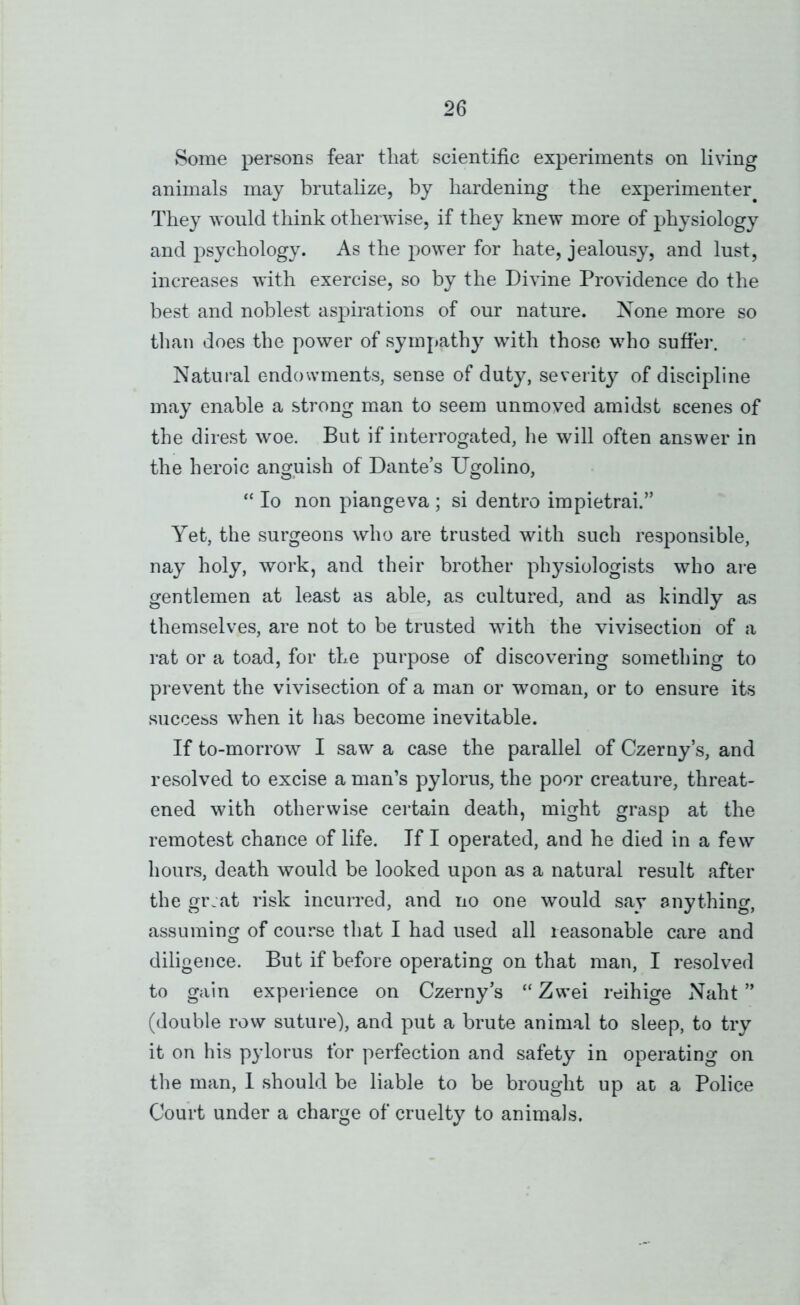 Some persons fear that scientific experiments on living animals may brutalize, by hardening the experimenter^ They would think otherwise, if they knew more of physiology and psychology. As the power for hate, jealousy, and lust, increases with exercise, so by the Divine Providence do the best and noblest aspirations of our nature. None more so tlian does the power of sympathy with those who suff'er. Natural endowments, sense of duty, severity of discipline may enable a strong man to seem unmoved amidst scenes of the direst woe. But if interrogated, he will often answer in the heroic anguish of Dante’s Ugolino, “ lo non piangeva ; si dentro impietrai.” Yet, the surgeons who are trusted with such responsible, nay holy, work, and their brother physiologists who are gentlemen at least as able, as cultured, and as kindly as themselves, are not to be trusted with the vivisection of a rat or a toad, for the purpose of discovering something to prevent the vivisection of a man or woman, or to ensure its success when it has become inevitable. If to-morrow I saw a case the parallel of Czerny’s, and resolved to excise a man’s pylorus, the poor creature, threat- ened with otherwise certain death, might grasp at the remotest chance of life. If I operated, and he died in a few hours, death would be looked upon as a natural result after the gr.at risk incurred, and no one would say anything, assuming of course that I had used all reasonable care and diligence. But if before operating on that man, I resolved to gain experience on Czerny’s “ Zwei reihige Naht ” (double row suture), and put a brute animal to sleep, to try it on his pylorus for perfection and safety in operating on the man, 1 should be liable to be brought up at a Police Court under a charge of cruelty to animals.