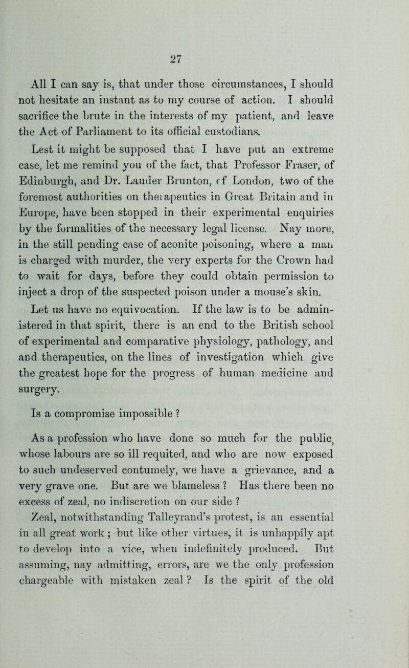 All I can say is, that under those circumstances, I should not hesitate an instant as to my course of action. I should sacrifice the brute in the interests of my patient, and leave the Act of Parliament to its official custodians. Lest it might be supposed that I have put an extreme case, let me remind you of the fact, that Professor Fraser, of Edinburgh, and Dr. Lauder Brunton, cf London, two of the foremost authorities on theiapeutics in Great Britain and in Europe, have been stopped in their experimental enquiries by the formalities of the necessary legal license. Nay more, in the still pending case of aconite poisoning, where a man is charged with murder, the very experts for the Crown had to wait for days, before they could obtain permission to inject a drop of the suspected poison under a mouse’s skin. Let us have no equivocation. If the law is to be admin- istered in that spirit, there is an end to the British school of experimental and comparative physiology, pathology, and and therapeutics, on the lines of investigation which give the greatest hope for the progress of human medicine and surgery. Is a compromise impossible ? As a profession who have done so much for the public, whose labours are so ill requited, and who are now exposed to such undeserved contumely, we have a grievance, and a very grave one. But are we blameless ? Has there been no excess of zeal, no indiscretion ob our side ? Zeal, notwithstanding Talleyrand’s protest, is an essential in all great work ; but like other virtues, it is unhaj^pily apt to develop into a vice, when indefinitely produced. But assuming, nay admitting, errors, are we the only profession chargeable with mistaken zeal ? Is the spirit of the old