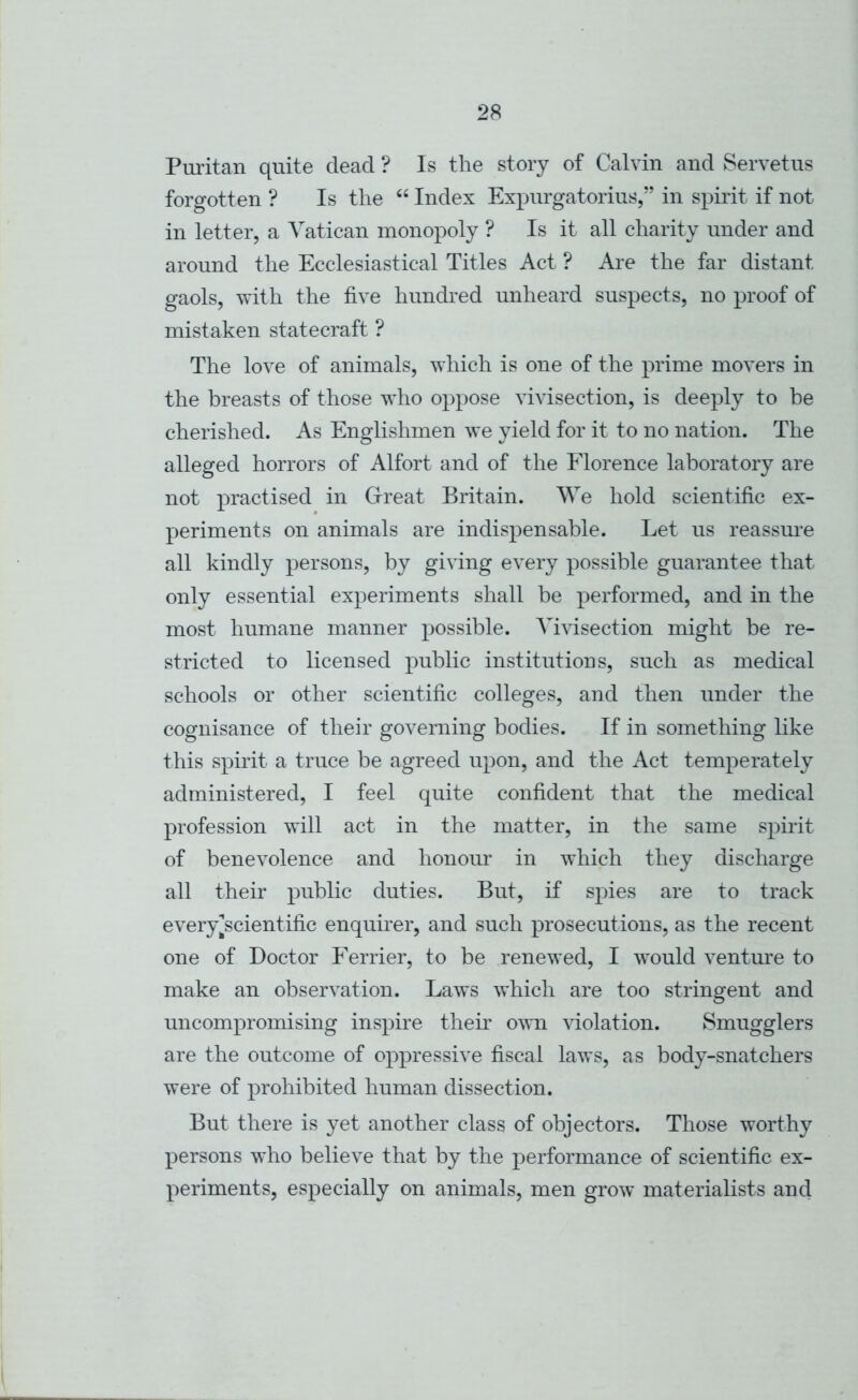 Puritan quite dead ? Is the story of Calvin and Servetus forgotten ? Is the Index Expurgatorius,” in spirit if not in letter, a Vatican monopoly ? Is it all charity under and around the Ecclesiastical Titles Act ? x\re the far distant gaols, with the five hundred unheard suspects, no proof of mistaken statecraft ? The love of animals, which is one of the prime movers in the breasts of those who oppose vivisection, is deeply to be cherished. As Englishmen we yield for it to no nation. The alleged horrors of Alfort and of the Florence laboratory are not practised in Grreat Britain. We hold scientific ex- periments on animals are indispensable. Let us reassm'e all kindly persons, by giving every possible guarantee that only essential experiments shall be performed, and in the most humane manner possible. Vivisection might be re- stricted to licensed public institutions, such as medical schools or other scientific colleges, and then under the cognisance of their governing bodies. If in something like this spirit a truce be agreed upon, and the Act temperately administered, I feel quite confident that the medical profession will act in the matter, in the same spirit of benevolence and honour in which they discharge all their public duties. But, if spies are to track every^scientific enquirer, and such prosecutions, as the recent one of Doctor Ferrier, to be renewed, I would venture to make an observation. Laws which are too stringent and uncompromising inspire then' own \fiolation. Smugglers are the outcome of oppressive fiscal laws, as body-snatchers were of prohibited human dissection. But there is yet another class of objectors. Those worthy persons who believe that by the performance of scientific ex- periments, especially on animals, men grow materialists and