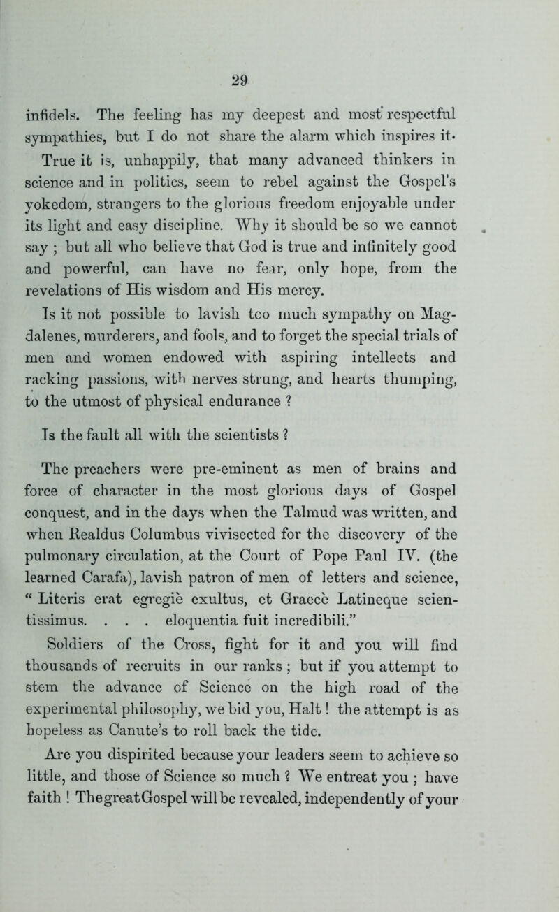 infidels. The feeling has my deepest and most* respectful sympathies, but I do not share the alarm which inspires it- True it is, unhappily, that many advanced thinkers in science and in politics, seem to rebel against the Gospel’s yokedom, strangers to the glorious freedom enjoyable under its light and easy discipline. Why it should be so we cannot say ; but all who believe that God is true and infinitely good and powerful, can have no fear, only hope, from the revelations of His wisdom and His mercy. Is it not possible to lavish too much sympathy on Mag- dalenes, murderers, and fools, and to forget the special trials of men and women endowed with aspiring intellects and racking passions, with nerves strung, and hearts thumping, to the utmost of physical endurance ? Ts the fault all with the scientists ? The preachers were pre-eminent as men of brains and force of character in the most glorious days of Gospel conquest, and in the days ^vhen the Talmud was written, and when Eealdus Columbus vivisected for the discovery of the pulmonary circulation, at the Court of Pope Paul IV. (the learned Carafa), lavish patron of men of letters and science, “ Literis erat egregie exultus, et Graece Latineque scien- tissimus. . . . eloquentia fuit incredibili.” Soldiers of the Cross, fight for it and you will find thousands of recruits in our ranks ; but if you attempt to stem the advance of Science on the high road of the experimental philosoph}^ we bid you. Halt! the attempt is as hopeless as Canute’s to roll back the tide. Are you dispirited because your leaders seem to achieve so little, and those of Science so much ? We entreat you ; have faith ! ThegreatGospelwillberevealed, independently of your