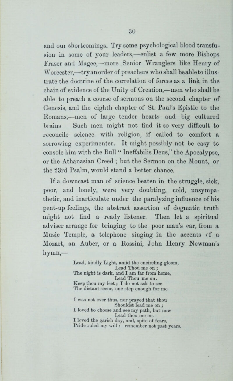 and oui shortcomings. Try some psychological blood transfu- sion in some of your leaders,—enlist a few more Bishops Fraser and Magee,—more Senior Wranglers like Henry of Worcester,—try an order of preachers who shall beableto illus- trate the doctrine of the correlation of forces as a link in the chain of evidence of the Unity of Creation,—men who shall be able to preach a course of sermons on the second chapter of Genesis, and the eighth chapter of St. Paul’s Epistle to the Romans,—men of large tender hearts and big cultured brains Such men might not find it so very difficult to reconcile science with religion, if called to comfort a sorrowing experimenter. It might possibly not he easy to console him with the Bull “ Ineftabilis Deus,” the Apocalypse, or the Athanasian Creed ; but the Sermon on the Mount, or the 23rd Psalm, would stand a better chance. If a downcast man of science beaten in the struggle, sick, poor, and lonely, were very doubting, cold, unsympa- thetic, and inarticulate under the paralyzing influence of his pent-up feelings, the abstract assertion of dogmatic truth might not find a ready listener. Then let a spiritual adviser arrange for bringing to the poor man’s ear, from a Music Temple, a telephone singing in the accents rf a Mozart, an Auber, or a Rossini, John Henry Newman’s hymn,— Lead, kindly Light, amid the encircling gloom. Lead Thou me on ; The night is dark, and I am far from home, Lead Thou me on. Keep thou my feet; I do not ask to see The distant scene, one step enough for me. I was not ever thus, nor prayed that thou Shouldst lead me on ; I loved to choose and see my path, but now Lead thou me on. I loved the garish day, and, spite of fears. Pride ruled my will : remember not past years.