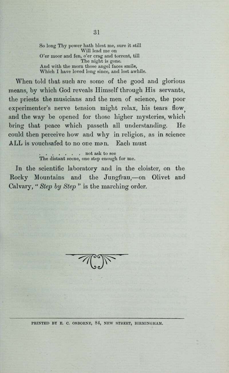 So long Thy power hath blest me, sure it still Will lead me on O’er moor and fen, o’er crag and torrent, till The night is gone. And with the morn those angel faces smile. Which I have loved long since, and lost awhile. When told that such are some of the good and glorious means, by which God reveals Himself through His servants, the priests the musicians and the men of science, the poor experimenters nerve tension might relax, his tears flow^ and the way be opened for those higher mysteries, which bring that peace which passeth all understanding. He could then perceive how and why in religion, as in science ALL is vouchsafed to no one man. Each must not ask to see The distant scene, one step enough for me. In the scientific laboratory and in the cloister, on the Rocky Mountains and the Jungfrau,—on Olivet and Calvary, “ Step by Step ” is the marching order. PRINTED BY E. C. OSBORNE, 84, NEW STREET, BIRMINGHAM.