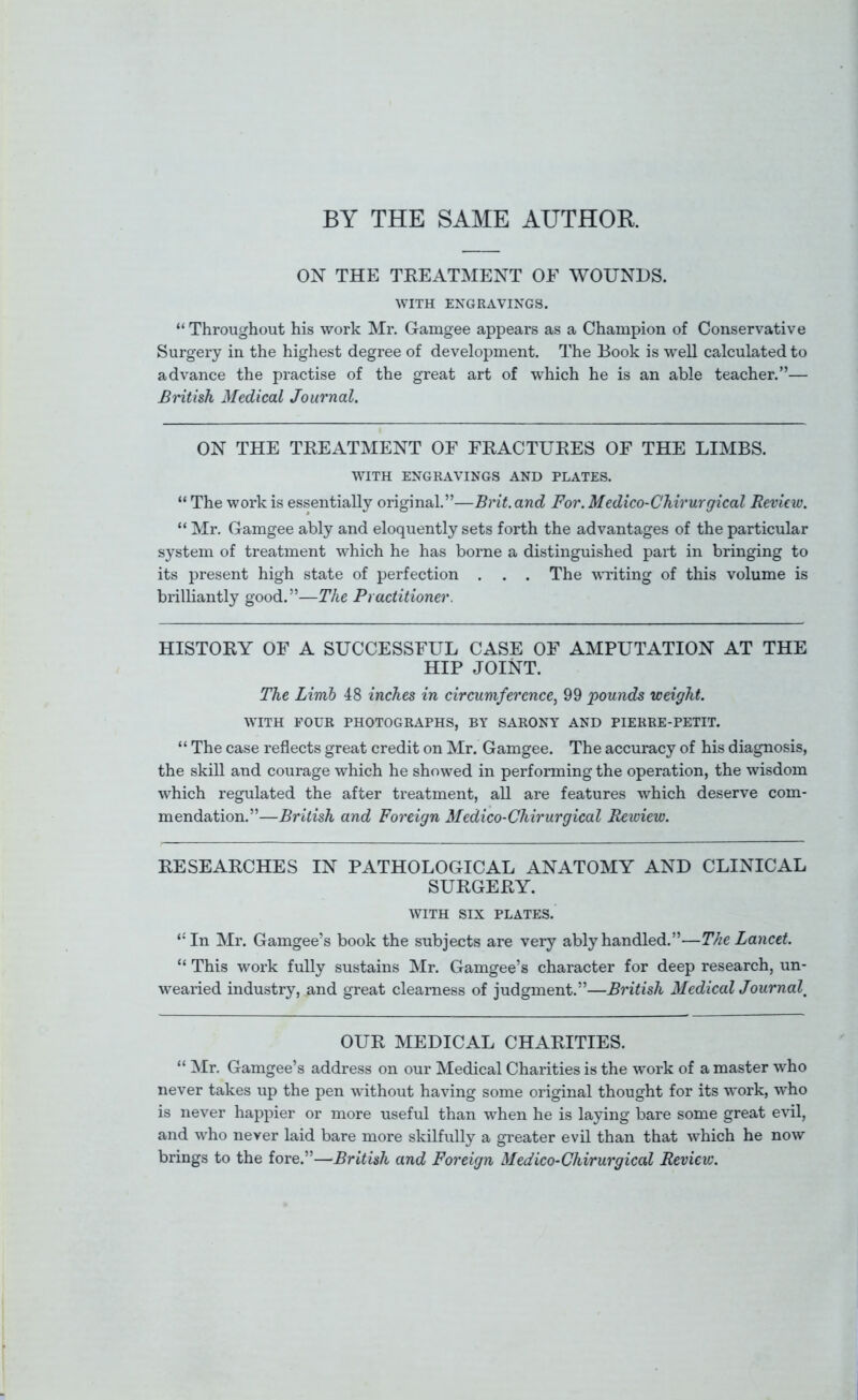 BY THE SAME AUTHOR ON THE TEEATMENT OE WOUNDS. WITH ENGRAVINGS. “ Throughout his work Mr. Gamgee appears as a Champion of Conservative Surgery in the highest degree of development. The Book is well calculated to advance the practise of the great art of which he is an able teacher.”— British Medical Journal, ON THE TEEATMENT OF FEACTUEES OF THE LIMBS. WITH ENGRAVINGS AND PLATES. “ The work is essentially original.”—Brit, and For. Medico-Chirurgical Review. “ Mr. Gamgee ably and eloquently sets forth the advantages of the particular system of treatment which he has borne a distinguished part in bringing to its present high state of perfection . . . The writing of this volume is brilliantly good.”—The Practitioner. HISTOEY OF A SUCCESSFUL CASE OF AMPUTATION AT THE HIP JOINT. The Limb 48 inches in circumference, 99 pounds weight. WITH FOUR PHOTOGRAPHS, BY SARONT AND PIERRE-PETIT. “ The case reflects great credit on Mr. Gamgee. The accuracy of his diagnosis, the skill and courage which he showed in performing the operation, the wisdom which regulated the after treatment, all are features which deserve com- mendation.”—British and Foreign Medico-Chirurgical Rewiew. EESEAECHES IN PATHOLOGICAL ANATOMY AND CLINICAL SUEGEEY. WITH SIX PLATES. ‘■In Mr. Gamgee’s book the subjects are very ably handled.”—The Lancet. “ This work fully sustains Mr. Gamgee’s character for deep research, un- wearied industry, and great clearness of judgment.”—British MedicalJournal^ OUE MEDICAL CHAEITIES. “ Mr. Gamgee’s address on our Medical Charities is the work of a master who never takes up the pen without having some original thought for its work, who is never happier or more useful than when he is laying bare some great evil, and who never laid bare more skilfully a greater evil than that which he now brings to the fore.”—British and Foreign Medico-Chirurgical Review.