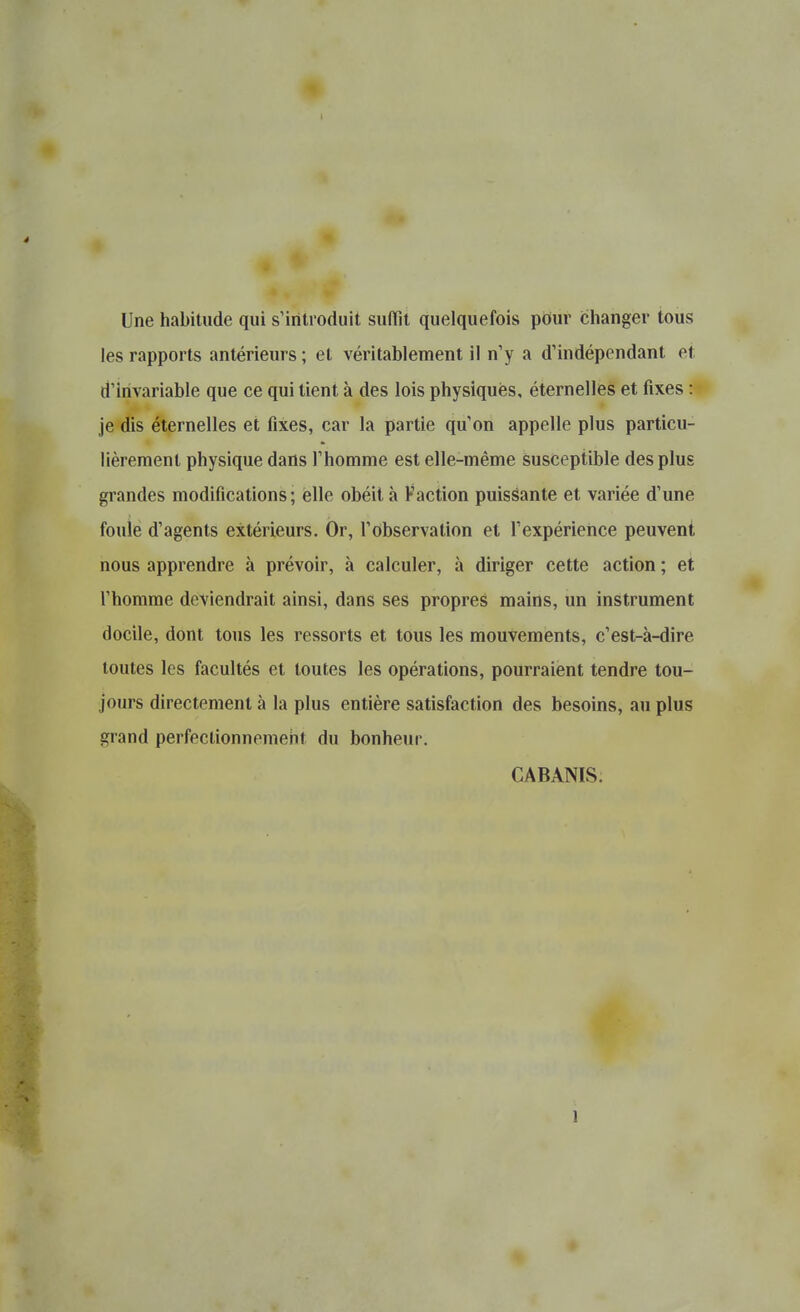 Une habitude qui s'introduit sudiît quelquefois pour changer tous les rapports antérieurs ; et véritablement il n'y a d'indépendant et d'Invariable que ce qui tient à des lois physiques, éternelles et fixes : je dis éternelles et fixes, car la partie qu'on appelle plus particu- lièrement physique dans l'homme est elle-même susceptible des plus grandes modifications ; elle obéit à Faction puissante et variée d'une foule d'agents extérieurs. Or, l'observation et rexpériehce peuvent nous apprendre à prévoir, à calculer, à diriger cette action ; et l'homme deviendrait ainsi, dans ses propres mains, un instrument docile, dont tous les ressorts et tous les mouvements, c'est-à-dire toutes les facultés et toutes les opérations, pourraient tendre tou- jours directement à la plus entière satisfaction des besoins, au plus grand perfeclionnemeht du bonheur. CABANIS.