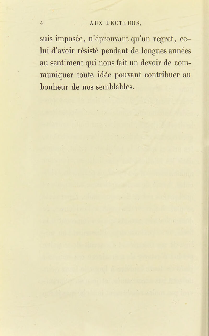 suis imposée, n'éprou\ant qu'un regret, ce- lui d'avoir résisté pendant de longues années au sentiment qui nous fait un devoir de com- muniquer toute idée pouvant contribuer au bonheur de nos semblables.