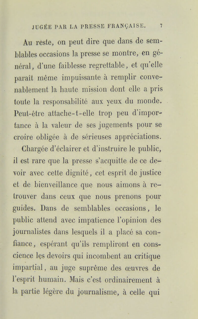 Au reste, on peut dire que dans de sem- blables occasions la presse se montre, en gé- néral, d'une faiblesse regrettable, et qu'elle paraît même impuissante à remplir conve- nablement la haute mission dont elle a pris toute la responsabilité aux yeux du monde. Peut-être attache-t-elle trop peu d'impor- tance à la valeur de ses jugements pour se croire obligée à de sérieuses appréciations. Chargée d'éclairer et d'instruire le public, il est rare que la presse s'acquitte de ce de- voir avec cette dignité, cet esprit de justice et de bienveillance que nous aimons à re- trouver dans ceux que nous prenons pour guides. Dans de semblables occasions, le public attend avec impatience l'opinion des journalistes dans lesquels il a placé sa con- fiance, espérant qu'ils rempliront en cons- cience Içs devoirs qui incombent au critique impartial, au juge suprême des œuvres de l'esprit humain. Mais c'est ordinairement à la partie légère du journalisme, à celle qui