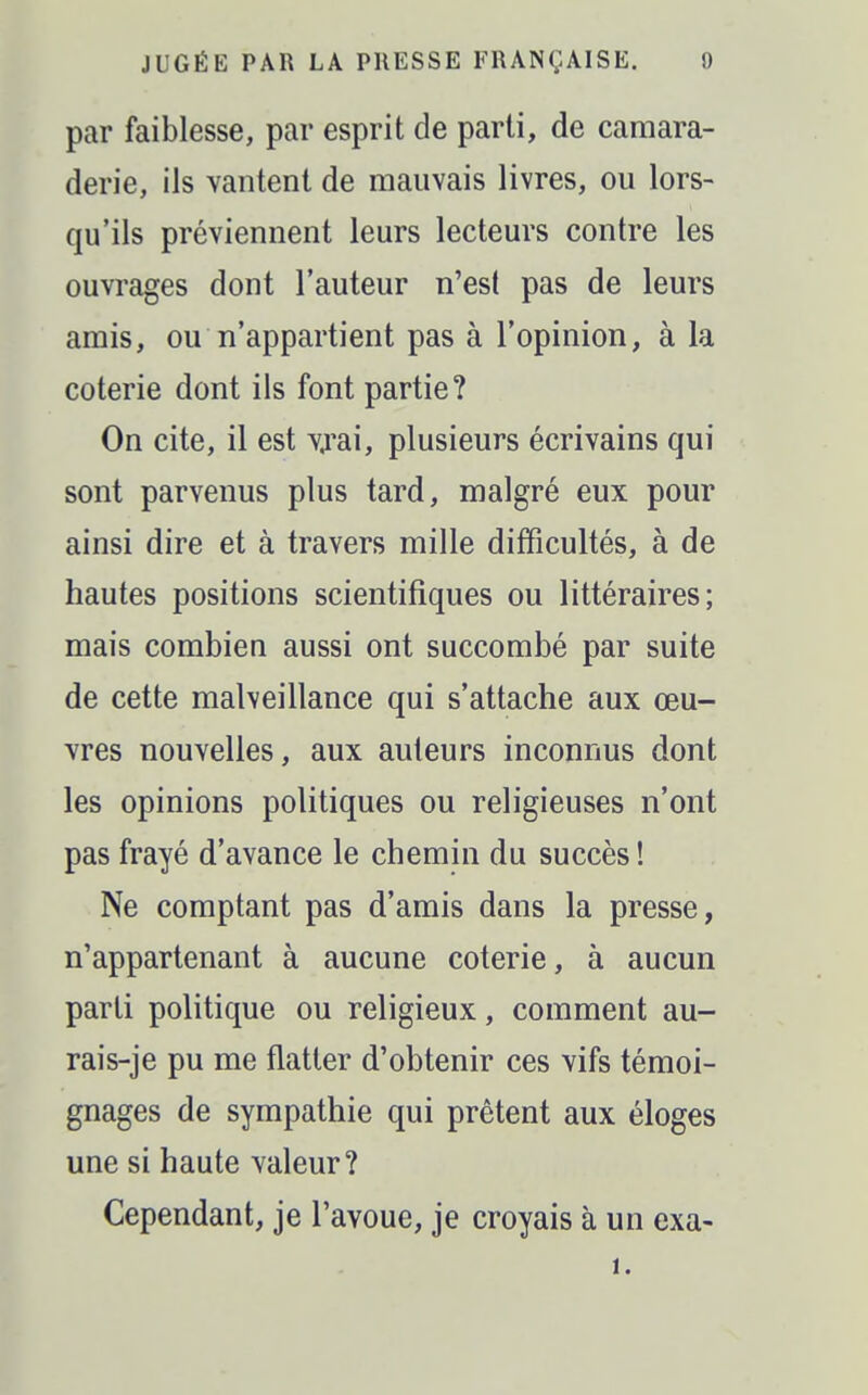 par faiblesse, par esprit de parti, de camara- derie, ils vantent de mauvais livres, ou lors- qu'ils préviennent leurs lecteurs contre les ouvrages dont l'auteur n'est pas de leurs amis, ou n'appartient pas à l'opinion, à la coterie dont ils font partie? On cite, il est vjai, plusieurs écrivains qui - sont parvenus plus tard, malgré eux pour ainsi dire et à travers mille difficultés, à de hautes positions scientifiques ou littéraires; mais combien aussi ont succombé par suite de cette malveillance qui s'attache aux œu- vres nouvelles, aux auteurs inconnus dont les opinions politiques ou religieuses n'ont pas frayé d'avance le chemin du succès ! Ne comptant pas d'amis dans la presse, n'appartenant à aucune coterie, à aucun parti politique ou religieux, comment au- rais-je pu me flatter d'obtenir ces vifs témoi- gnages de sympathie qui prêtent aux éloges une si haute valeur? Cependant, je l'avoue, je croyais à un exa- 1.