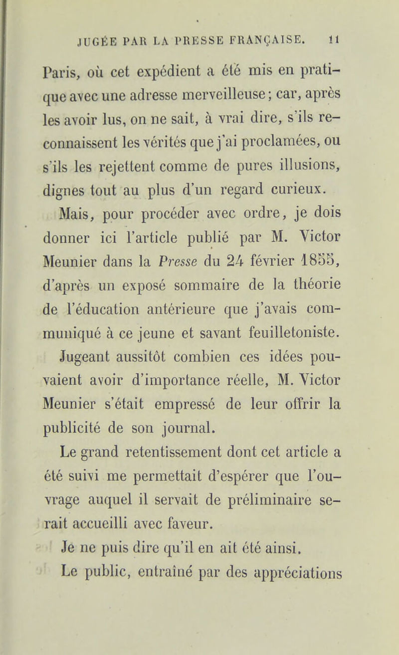Paris, où cet expédient a été mis en prati- que avec une adresse merveilleuse ; car, après les avoir lus, on ne sait, à vrai dire, s'ils re- connaissent les vérités que j'ai proclamées, ou s'ils les rejettent comme de pures illusions, dignes tout au plus d'un regard curieux. Mais, pour procéder avec ordre, je dois donner ici l'article publié par M. Victor Meunier dans la Presse du 24 février 1855, d'après un exposé sommaire de la théorie de l'éducation antérieure que j'avais com- muniqué à ce jeune et savant feuilletoniste. Jugeant aussitôt combien ces idées pou- vaient avoir d'importance réelle, M. Victor Meunier s'était empressé de leur offrir la publicité de son journal. Le grand retentissement dont cet article a été suivi me permettait d'espérer que l'ou- vrage auquel il servait de préliminaire se- rait accueilli avec faveur. Je ne puis dire qu'il en ait été ainsi. Le public, entraîné par des appréciations
