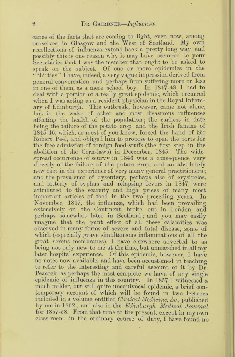 cance of the facts that are coming to light, even now, among ourselves, in Glasgow and the West of Scotland. My own recollections of influenza extend back a pretty long way, and possibly this is one reason why it may have occurred to your Secretaries that I was the member that ought to be asked to speak on the subject. Of one or more epidemics in the “ thirties ” I have, indeed, a very vague impression derived from general conversation, and perhaps from suffering more or less in one of them, as a mere school boy. In 1847-48 I had to deal with a portion of a really great epidemic, which occurred when I was acting as a resident physician in the Royal Infirm- ary of Edinburgh. This outbreak, however, came not alone, but in the wake of other and most disastrous influences affecting the health of the population; the earliest in date being the failure of the potato crop, and the Irish famine of 1845-46, which, as most of you know, forced the hand of Sir Robert Peel, and obliged him to propose to open the ports for the free admission of foreign food-stuff's (the first step in the abolition of the Corn-laws) in December, 1845. The wide- spread occurrence of scurvy in 1846 was a consequence very directly of the failure of the potato crop, and an absolutely new fact in the experience of very many general practitioners; and the prevalence of dysentery, perhaps also of erysipelas, and latterly of typhus and relapsing fevers in 1847, were attributed to the scai’city and high prices of many most important articles of food in the two preceding years. In November, 1847, the influenza, which had been prevailing extensively on the Continent, broke out in London, and perhaps somewhat later in Scotland; and you may easily imagine that the joint effect of all these calamities was observed in many forms of severe and fatal disease, some of which (especially grave simultaneous inflammations of all the great serous membranes), I have elsewhere adverted to as being not only new to me at the time, but unmatched in all my later hospital experience. Of this epidemic, however, I have no notes now available, and have been accustomed in teaching to refer to the intei’esting and careful account of it by Dr. Peacock, as perhaps the most complete we have of any single epidemic of influenza in this country. In 1857 I witnessed a much milder, but still quite unequivocal epidemic, a brief con- temporary account of which will be found in two lectures included in a volume entitled Clinical Medicine, &c., published by me in 1862; and also in the Edinburgh Medical Journal for 1857-58. From that time to the present, except in my own •class-room, in the ordinary course of duty, I have found no