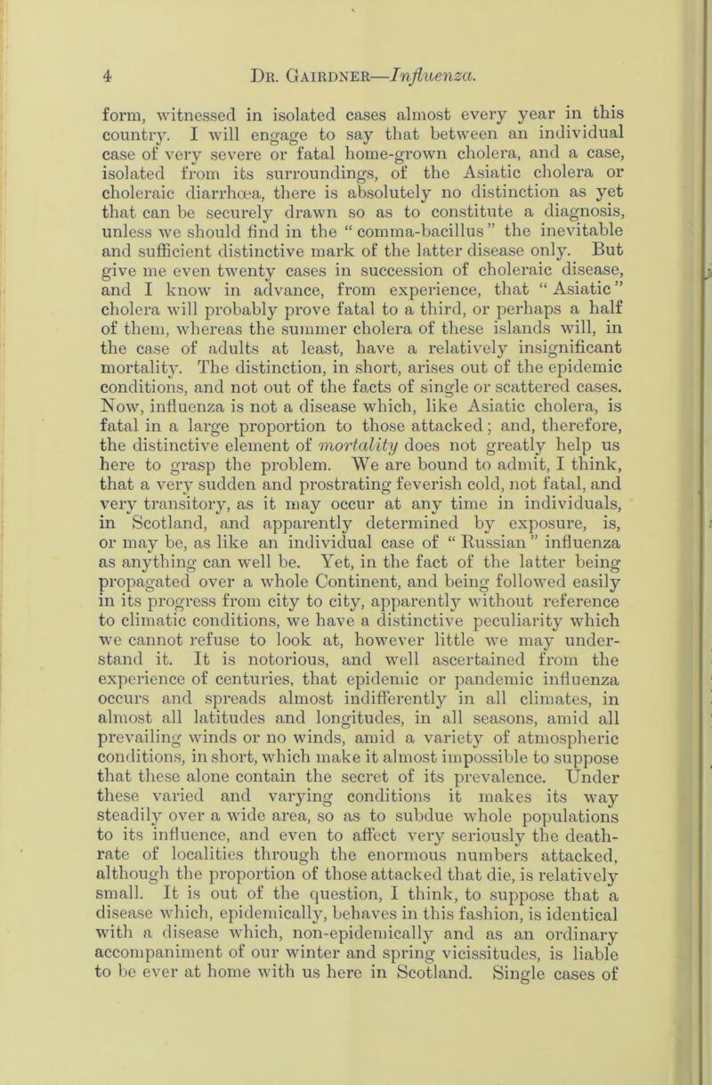 form, witnessed in isolated cases almost every year in this country. I will engage to say that between an individual case of very severe or fatal home-grown cholera, and a case, isolated from its surroundings, of the Asiatic cholera or choleraic diarrhoea, there is absolutely no distinction as yet that can be securely drawn so as to constitute a diagnosis, unless we should find in the “comma-bacillus” the inevitable and sufficient distinctive mark of the latter disease only. But give me even twenty cases in succession of choleraic disease, and I know in advance, from experience, that “ Asiatic ” cholera will probably prove fatal to a third, or perhaps a half of them, whereas the summer cholera of these islands will, in the case of adults at least, have a relatively insignificant mortality. The distinction, in short, arises out of the epidemic conditions, and not out of the facts of single or scattered cases. Now, influenza is not a disease which, like Asiatic cholera, is fatal in a large proportion to those attacked; and, therefore, the distinctive element of mortality does not greatly help us here to grasp the problem. We are bound to admit, I think, that a very sudden and prostrating feverish cold, not fatal, and very transitory, as it may occur at any time in individuals, in Scotland, and apparently determined by exposure, is, or may be, as like an individual case of “ Russian ” influenza as anything can well be. Yet, in the fact of the latter being propagated over a whole Continent, and being followed easily in its progress from city to city, apparently without reference to climatic conditions, we have a distinctive peculiarity which we cannot refuse to look at, however little we may under- stand it. It is notorious, and well ascertained from the experience of centuries, that epidemic or pandemic influenza occurs and spreads almost indifferently in all climates, in almost all latitudes and longitudes, in all seasons, amid all prevailing winds or no winds, amid a variety of atmospheric conditions, in shoi’t, which make it almost impossible to suppose that these alone contain the secret of its prevalence. Under these varied and varying conditions it makes its way steadily over a wide area, so as to subdue whole populations to its influence, and even to affect very seriously the death- rate of localities through the enormous numbers attacked, although the proportion of those attacked that die, is relatively small. It is out of the question, I think, to suppose that a disease which, epidemically, behaves in this fashion, is identical with a disease which, non-epidemically and as an ordinary accompaniment of our winter and spi’ing vicissitudes, is liable to be ever at home with us here in Scotland. Single cases of