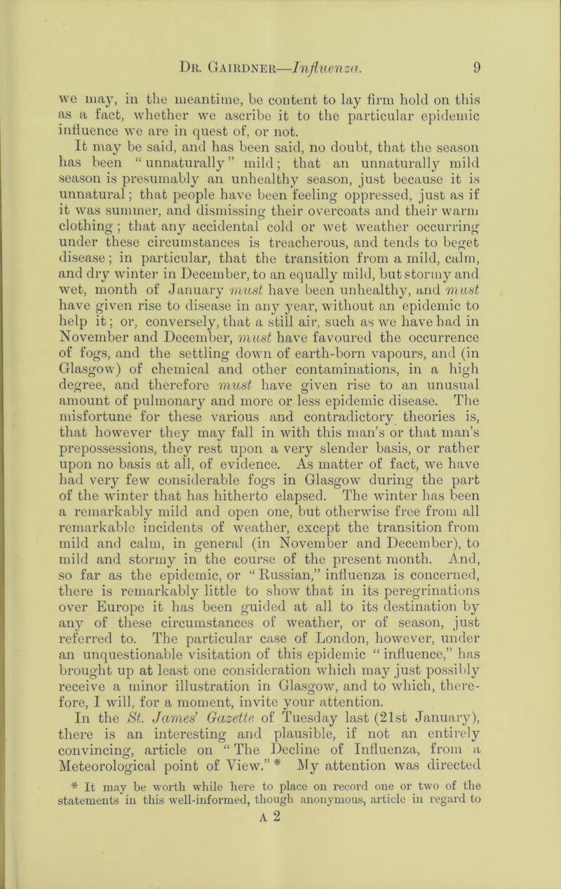 we may, in the meantime, be content to lay firm hold on this as a fact, whether we ascribe it to the particular epidemic influence we are in quest of, or not. It may be said, and has been said, no doubt, that the season has been “unnaturally” mild; that an unnaturally mild season is presumably an unhealthy season, just because it is unnatural; that people have been feeling oppressed, just as if it was summer, and dismissing their overcoats and their warm clothing ; that any accidental cold or wet weather occurring under these circumstances is treacherous, and tends to beget disease; in particular, that the transition from a mild, calm, and dry winter in December, to an equally mild, but stormy and wet, month of January must have been unhealthy, and must have given rise to disease in any year, without an epidemic to help it; or, conversely, that a still air, such as we have had in November and December, must have favoured the occurrence of fogs, and the settling down of earth-born vapours, and (in Glasgow) of chemical and other contaminations, in a high degree, and therefore must have given rise to an unusual amount of pulmonary and more or less epidemic disease. The misfortune for these various and contradictory theories is, that however they may fall in with this man’s or that man’s prepossessions, they rest upon a very slender basis, or rather upon no basis at all, of evidence. As matter of fact, we have had very few considerable fogs in Glasgow during the part of the winter that has hitherto elapsed. The winter has been a remarkably mild and open one, but otherwise free from all remarkable incidents of weather, except the transition from mild and calm, in general (in November and December), to mild and stormy in the course of the present month. And, so far as the epidemic, or “ Russian,” influenza is concerned, there is remarkably little to show that in its peregrinations over Europe it has been guided at all to its destination by any of these circumstances of weather, or of season, just referred to. The particular case of London, however, under an unquestionable visitation of this epidemic “ influence,” has brought up at least one consideration which may just possibly receive a minor illustration in Glasgow, and to which, there- fore, I will, for a moment, invite your attention. In the St. James’ Gazette of Tuesday last (21st January), there is an interesting and plausible, if not an entirely convincing, article on “ The Decline of Influenza, from a Meteorological point of View.”* My attention was directed * It may be worth while here to place on record one or two of the statements in this well-informed, though anonymous, article in regard to