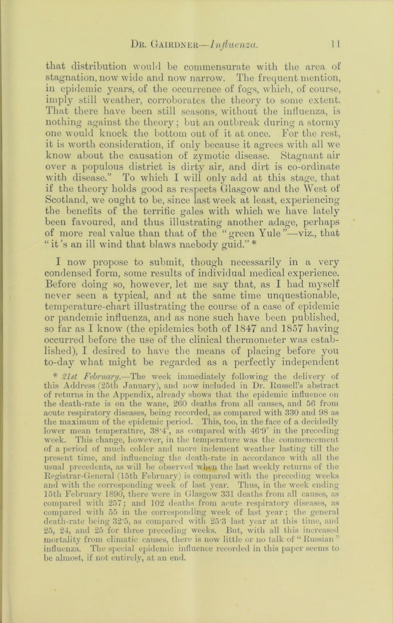 that distribution would be commensurate with the area of stagnation, now wide and now narrow. The frequent mention, in epidemic years, of the occurrence of fogs, which, of course, imply still weather, corroborates the theory to some extent. That there have been still seasons, without the influenza, is nothing against the theory; but an outbreak during a stormy one would knock the bottom out of it at once. For the rest, it is worth consideration, if only because it agrees with all we know about the causation of zymotic disease. Stagnant air over a populous district is dirty air, and dirt is co-ordinate with disease.” To which I will only add at this stage, that if the theory holds good as respects Glasgow and the West of Scotland, we ought to be, since last week at least, experiencing the benefits of the terrific gales with which we have lately been favoured, and thus illustrating another adage, perhaps of more real value than that of the “green Yule”—viz., that “it’s an ill wind that blaws naebody guid.”* I now propose to submit, though necessarily in a very condensed form, some results of individual medical experience. Before doing so, however, let me say that, as I had myself never seen a typical, and at the same time unquestionable, temperature-chart illustrating the course of a case of epidemic or pandemic influenza, and as none such have been published, so far as I know (the epidemics both of 1847 and 1857 having occurred before the use of the clinical thermometer was estab- lished), I desired to have the means of placing before you to-day what might be regarded as a perfectly independent * 21st February.—The week immediately following the delivery of this Address (25th January), and now included in Dr. Russell’s abstract of returns in the Appendix, already shows that the epidemic influence on the death-rate is on the wane, 260 deaths from all causes, and 56 from acute respiratory diseases, being recorded, as compared with 330 and 98 as the maximum of the epidemic period. This, too, in the face of a decidedly lower mean temperature, 38'4J, as compared with 46'9° in the preceding week. This change, however, in the temperature was the commencement of a period of much colder and more inclement weather lasting till the present time, and influencing the death-rate in accordance with all the usual precedents, as will be observed when the last weekly returns of the Registrar-General (15th February) is compared with the preceding weeks and with the corresponding week of last year. Thus, in the week ending 15th February 1890, there were in Glasgow 331 deaths from all causes, as compared with 257; and 102 deaths from acute respiratory diseases, as compared with 55 in the corresponding week of last year ; the general death-rate being 32-5, as compared with 25'3 last year at this time, and 25, 24, and 25 for three preceding weeks. But, with all this increased mortality from climatic causes, there is now little or no talk of “Russian” influenza. The special epidemic influence recorded in this paper seems to be almost, if not entirely, at an end.