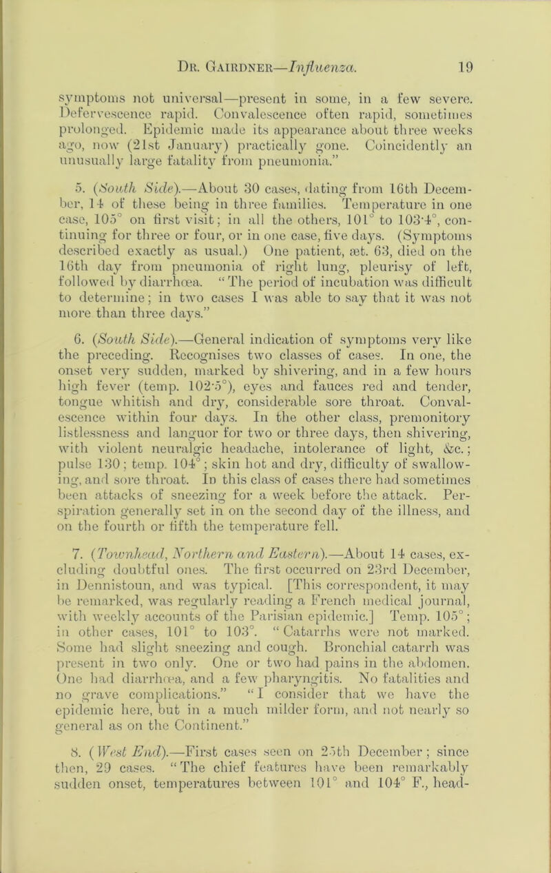 symptoms not universal—present in some, in a few severe. Defervescence rapid. Convalescence often rapid, sometimes prolonged. Epidemic made its appearance about three weeks ago, now (21st January) practically gone. Coincidently an unusually large fatality from pneumonia.” 5. (South Side).—About 30 cases, dating from 10th Decem- ber, 14 of these being in three families. Temperature in one case, 105° on first visit; in all the others, 101° to 103-4°, con- tinuing for three or four, or in one case, five days. (Symptoms described exactly as usual.) One patient, jet. 63, died on the 16th day from pneumonia of right lung, pleurisy of left, followed by diarrhoea. “ The period of incubation was difficult to determine; in two cases I was able to say that it was not more than three days.” 6. (South Side).—General indication of symptoms very like the preceding. Recognises two classes of cases. In one, the onset very sudden, marked by shivering, and in a few hours high fever (temp. 102'5°), eyes and fauces red and tender, tongue whitish and dry, considerable sore throat. Conval- escence within four days. In the other class, premonitory listlessness and languor for two or three days, then shivering, with violent neuralgic headache, intolerance of light, &c.; pulse 130; temp. 104°; skin hot and dry, difficulty of swallow- ing, and sore throat. In this class of cases there had sometimes been attacks of sneezing for a week before the attack. Per- spiration generally set in on the second day of the illness, and on the fourth or fifth the temperature fell. 7. (Townhead, Northern and Eastern).—About 14 cases, ex- cluding doubtful ones. The first occurred on 23rd December, in Dennistoun, and was typical. [This correspondent, it may lie remarked, was regularly reading a French medical journal, with weekly accounts of the Parisian epidemic.] Temp. 105°; in other cases, 101° to 103°. “Catarrhs were not marked. Some had slight sneezing and cough. Bronchial catarrh was present in two only. One or two had pains in the abdomen. One had diarrhoea, and a few pharyngitis. No fatalities and no grave complications.” “ I consider that we have the epidemic here, but in a much milder form, and not nearly so general as on the Continent.” 8. (West End).—First cases seen on 26th December; since then, 29 cases. “The chief features have been remarkably sudden onset, temperatures between 101 and 104° F., head-