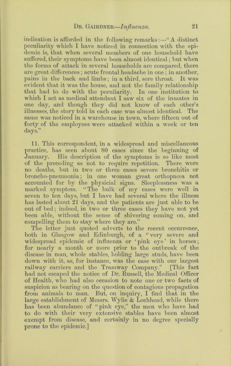 indication is afforded in the following remarks:—“A distinct peculiarity which I have noticed in connection with the epi- demic is, that when several members of one household have suffered, their symptoms have been almost identical; but when the forms of attack in several households are compared, there are great differences ; acute frontal headache in one ; in another, pains in the back and limbs; in a third, sore throat. It was evident that it was the house, and not the family relationship that had to do with the peculiarity. In one institution to which I act as medical attendant I saw six of the inmates in one day, and though they did not know of each other’s illnesses, the story told in each case was almost identical. The same was noticed in a warehouse in town, where fifteen out of forty of the employees were attacked within a week or ten days.” 11. This correspondent, in a widespread and miscellaneous practice, has seen about 80 cases since the beginning of January. His description of the symptoms is so like most of the preceding as not to require repetition. There were no deaths, but in two or three cases severe bronchitis or broncho-pneumonia; in one woman great orthopnoea not accounted for by the physicial signs. Sleeplessness was a marked symptom. “The bulk of my cases were well in seven to ten days, but I have had several where the illness has lasted about 21 days, and the patients are just able to be out of bed; indeed, in two or three cases they have not yet been able, without the sense of shivering coming on, and compelling them to stay where they are.” The letter just quoted adverts to the recent occurrence, both in Glasgow and Edinburgh, of a “ very severe and widespread epidemic of influenza or ‘pink eye’ in horses; for nearly a month or more prior to the outbreak of the disease in man, whole stables, holding large studs, have been down with it, as, for instance, was the case with our largest railway carriers and the Tramway Company.” [This fact had not escaped the notice of Dr. Russell, the Medical Officer of Health, who had also occasion to note one or two facts of suspicion as beai'ing on the question of contagious propagation from animals to man. But, on inquiry, I find that in the large establishment of Messrs. Wylie & Lochhead, while there has been abundance of “ pink eye,” the men who have had to do with their very extensive stables have been almost exempt from disease, and certainly in no degree specially prone to the epidemic.]