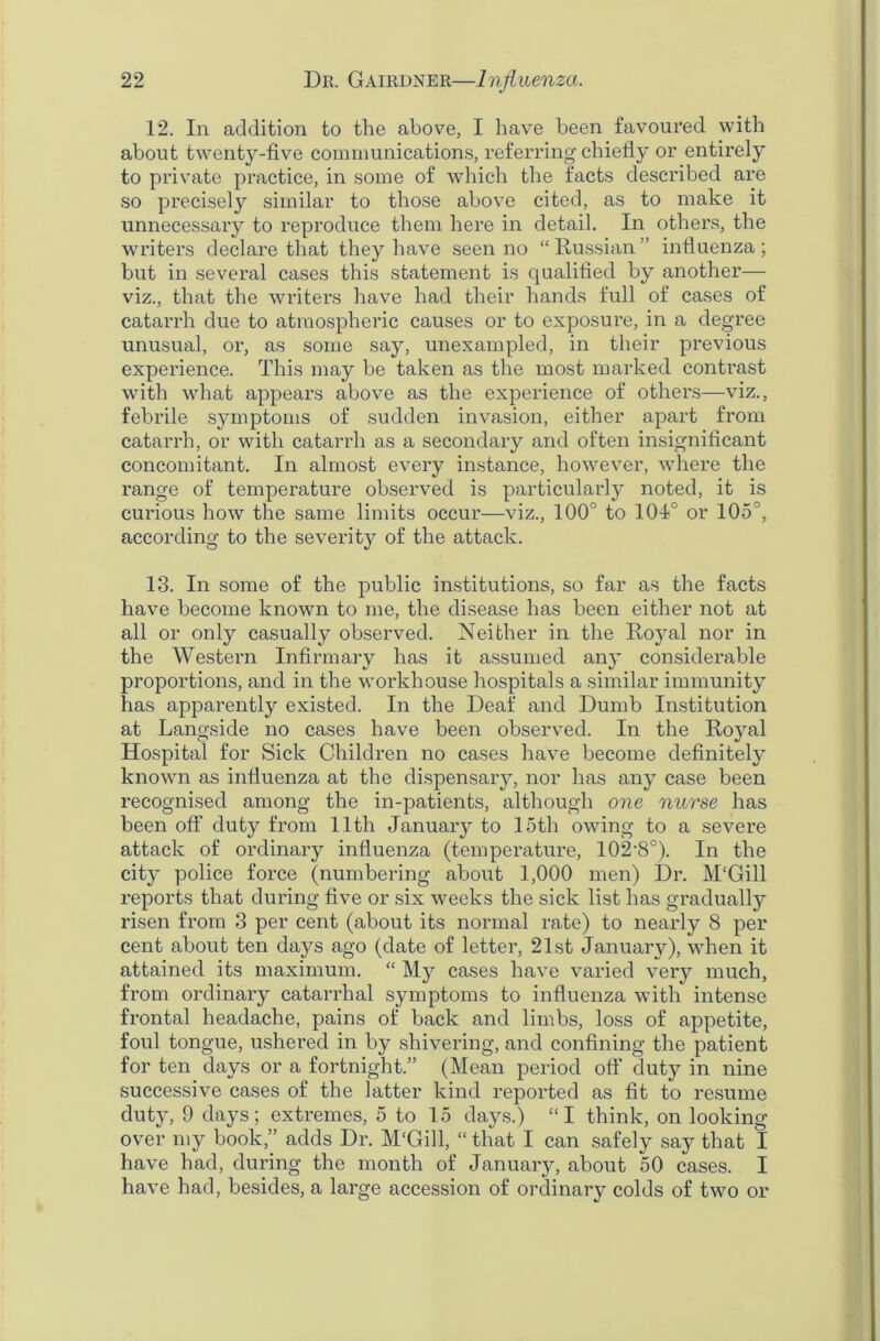 12. In addition to the above, I have been favoured with about twenty-five communications, referring chiefly or entirely to private practice, in some of which the facts described are so precisely similar to those above cited, as to make it unnecessary to reproduce them here in detail. In others, the writers declare that they have seen no “ Russian ” influenza ; but in several cases this statement is qualified by another— viz., that the writers have had their hands full of cases of catarrh due to atmospheric causes or to exposure, in a degree unusual, or, as some say, unexampled, in their previous experience. This may be taken as the most marked contrast with what appears above as the experience of others—viz., febrile symptoms of sudden invasion, either apart from catarrh, or with catarrh as a secondary and often insignificant concomitant. In almost every instance, however, where the range of temperature observed is particularly noted, it is curious how the same limits occur—viz., 100° to 104° or 105°, according to the severity of the attack. 13. In some of the public institutions, so far as the facts have become known to me, the disease has been either not at all or only casually observed. Neither in the Royal nor in the Western Infirmary has it assumed any considerable proportions, and in the workhouse hospitals a similar immunity has apparently existed. In the Deaf and Dumb Institution at Langside no cases have been observed. In the Royal Hospital for Sick Children no cases have become definitely known as influenza at the dispensaiy, nor has any case been recognised among the in-patients, although one nurse has been off duty from 11th January to loth owing to a severe attack of ordinary influenza (temperature, 102-8°). In the city police force (numbering about 1,000 men) Dr. M'Gill reports that during five or six weeks the sick list has gradually risen from 3 per cent (about its normal rate) to nearly 8 per cent about ten days ago (date of letter, 21st January), when it attained its maximum. “ My cases have varied very much, from ordinary catarrhal symptoms to influenza with intense frontal headache, pains of back and limbs, loss of appetite, foul tongue, ushered in by shivering, and confining the patient for ten days or a fortnight.” (Mean period off duty in nine successive cases of the latter kind reported as fit to resume duty, 9 days; extremes, 5 to 15 days.) “I think, on looking- over my book,” adds Dr. M'Gill, “ that I can safely say that I have had, during the month of January, about 50 cases. I have had, besides, a large accession of ordinary colds of two or