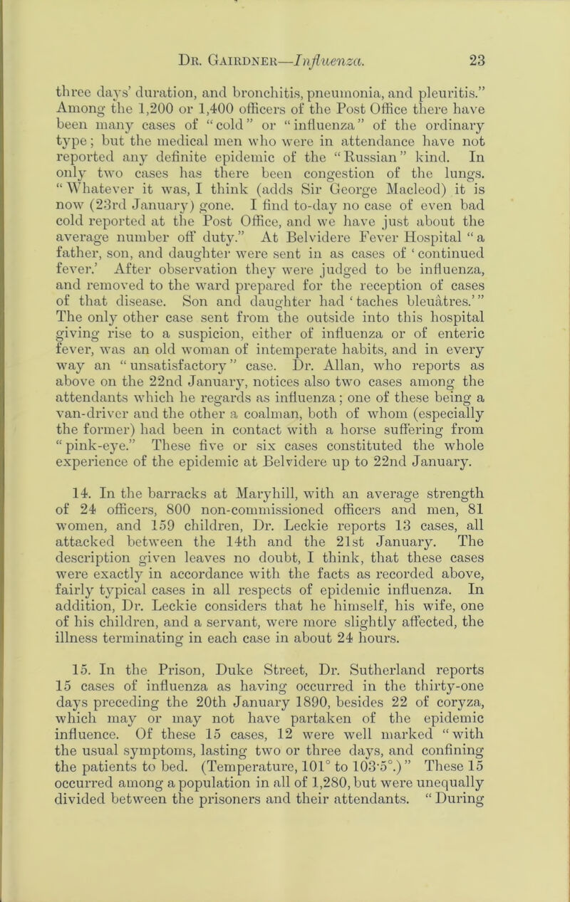 three days’ duration, and bronchitis, pneumonia, and pleuritis.” Among the 1,200 or 1,400 officers of the Post Office there have been many cases of “cold” or “influenza” of the ordinary type; but the medical men who were in attendance have not reported an}*- definite epidemic of the “Russian” kind. In only two cases has there been congestion of the lungs. “ Whatever it was, I think (adds Sir George Macleod) it is now (23rd January) gone. I find to-day no case of even bad cold reported at the Post Office, and we have just about the average number off duty.” At Belvidere Fever Hospital “ a father, son, and daughter were sent in as cases of ‘continued fever.’ After observation they were judged to be influenza, and removed to the ward prepared for the reception of cases of that disease. Son and daughter had ‘ taches bleuatres.’ ” The only other case sent from the outside into this hospital giving rise to a suspicion, either of influenza or of enteric fever, was an old woman of intemperate habits, and in every way an “ unsatisfactory ” case. Dr. Allan, who reports as above on the 22nd January, notices also two cases among the attendants which he regards as influenza; one of these being a van-driver and the other a coalman, both of whom (especially the former) had been in contact with a horse suffering from “ pink-eye.” These five or six cases constituted the whole experience of the epidemic at Belvidere up to 22nd January. 14. In the barracks at Mary hill, with an average strength of 24 officers, 800 non-commissioned officers and men, 81 women, and 159 children, Dr. Leckie reports 13 cases, all attacked between the 14th and the 21st January. The description given leaves no doubt, I think, that these cases were exactly in accordance with the facts as recorded above, fairly typical cases in all respects of epidemic influenza. In addition, Dr. Leckie considers that he himself, his wife, one of his children, and a servant, were more slightly affected, the illness terminating in each case in about 24 hours. 15. In the Prison, Duke Street, Dr. Sutherland reports 15 cases of influenza as having occurred in the thirty-one days preceding the 20th January 1890, besides 22 of coryza, which may or may not have partaken of the epidemic influence. Of these 15 cases, 12 were well marked “with the usual symptoms, lasting two or three days, and confining the patients to bed. (Temperature, 101° to 103-5°.) ” These 15 occurred among a population in all of 1,280, but were unequally divided between the prisoners and their attendants. “ During
