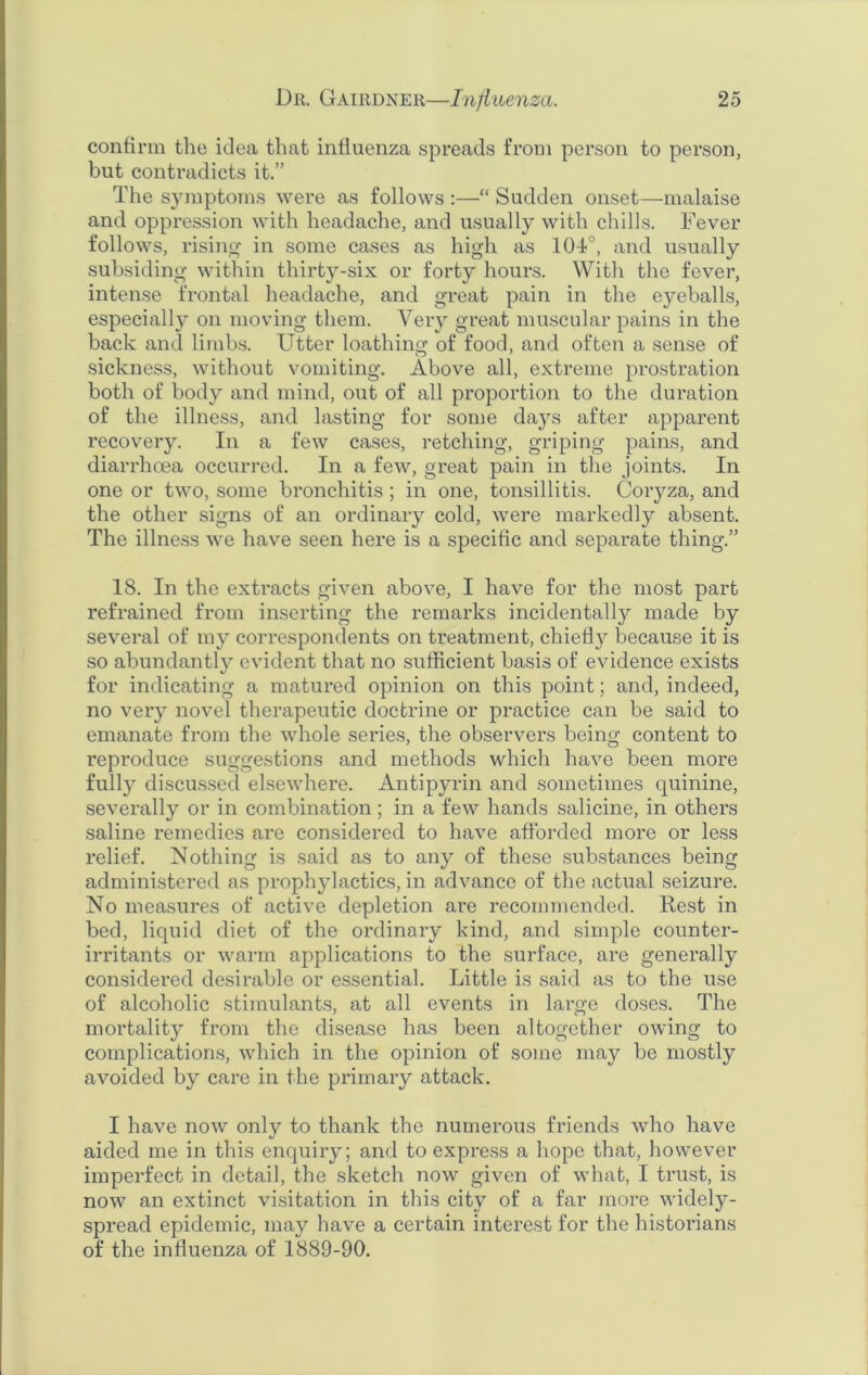 confirm the idea that influenza spreads from person to person, but contradicts it.” The symptoms were as follows :—“ Sudden onset—malaise and oppression with headache, and usually with chills. Fever follows, rising in some cases as high as 104°, and usually subsiding within thirty-six or forty hours. With the fever, intense frontal headache, and great pain in the eyeballs, especially on moving them. Very great muscular pains in the back and limbs. Utter loathing of food, and often a sense of sickness, without vomiting. Above all, extreme prostration both of body and mind, out of all proportion to the duration of the illness, and lasting for some days after apparent recovery. In a few cases, retching, griping pains, and diarrhoea occurred. In a few, great pain in the joints. In one or two, some bronchitis ; in one, tonsillitis. Coiyza, and the other signs of an ordinary cold, were markedly absent. The illness we have seen here is a specific and separate thing.” 18. In the extracts given above, I have for the most part refrained from inserting the remarks incidentally made by several of my correspondents on treatment, chiefly because it is so abundantly evident that no sufficient basis of evidence exists for indicating a matured opinion on this point; and, indeed, no very novel therapeutic doctrine or practice can be said to emanate from the whole series, the observers being content to reproduce suggestions and methods which have been more fully discussed elsewhere. Anti pyrin and sometimes quinine, severally or in combination; in a few hands salicine, in others saline remedies are considered to have afforded more or less relief. Nothing is said as to any of these substances being administered as prophylactics, in advance of the actual seizure. No measures of active depletion are recommended. Rest in bed, liquid diet of the ordinary kind, and simple counter- irritants or warm applications to the surface, are generally considered desirable or essential. Little is said as to the use of alcoholic stimulants, at all events in large doses. The mortality from the disease has been altogether owing to complications, which in the opinion of some may be mostly avoided by care in the primary attack. I have now only to thank the numerous friends who have aided me in this enquiry; and to express a hope that, however imperfect in detail, the sketch now given of what, I trust, is now an extinct visitation in this city of a far more widely- spread epidemic, may have a certain interest for the historians of the influenza of 1889-90.