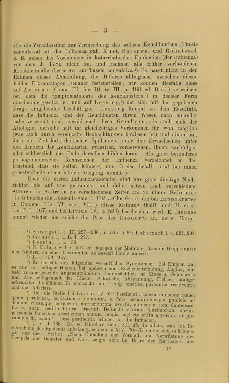 die die Veranlassung zur Vermischung des wahren Keuchhustens (Tussis convulsiva) mit der Influenza gab. Kurt, Sprengel und Rohatzsch z. B. geben das Vorhandensein katarrhalischer Epidemien (der Influenza) vor dem J. 1782 nicht zu, und rechnen alle früher vorhandenen Krankheitsfälle dieser Art zur Tussis convulsiva. ^) Es passt nicht in den Rahmen dieser Abhandlung, die Differentialdiagnose zwischen diesen beiden Erkrankungen genauer festzustellen; wir können diesfalls bloss auf Avicena (Canon III. fen 10. tr. III. p. 488 ed. Basil.) verweisen, bei dem die Symptomatologie des Keuchhustens ^) in deciser Form auseinandergesetzt ist, und auf Lessing,^) der sich mit der gegebenen Frage eingehender beschäftigte. L e s s i n g kommt zu dem Resultate, dass die Influenza und der Keuchhusten ihrem Wesen nach einander nahe verwandt sind, sowohl nach ihrem Grundtypus, als auch nach der Ätiologie; derselbe hält ihr gleichzeitiges Vorkommen für wohl möglich (was auch durch vereinzelte Beobachtungen bewiesen ist) und nimmt an, dass zur Zeit katarrhalischer Epidemien unter den Erwachsenen unter den Kindern der Keuchhusten grassiren, vorhergehen, ihnen nachfolgen oder schliesslich das Ende derselben bilden kann. Als ganz besonderes pathognomonisches Kennzeichen der Influenza verzeichnet er den Umstand, dass sie selten Kinder*) und Greise befällt, und bei ihnen grösstentheils einen letalen Ausgang nimmt.®) über die ersten Influenzaepidemien sind nur ganz dürftige Nach- richten bis auf uns gekommen und daher setzen auch verschiedene Autoren ihr Auftreten zu verschiedenen Zeiten an. So nimmt Schnürer als Influenza die Epidemie vom J. 412 v. Chr. G. an, die bei Hippokrates in Epidem. Lib. VI.' sect. VII.®) (diese Meinung theilt auch Haeser 1. c. T. I., 167) und bei L ivius IV, c. 52 Ü beschrieben wird;E. Isensee nimmt wieder als solche die Pest des DiodorS) an, deren Haupt- ») Sprengel 1. c. III, 227—230; V, 525—529; Rohatzsch 1. c. 221, 294. ®) Isensee 1. c. B. I. 277. ®) Lessing 1. c. 456. ist dagegen der Meinung, dass die Grippe unter ■den Kindern zu einer bestimmten Jahreszeit häufig auftritt «1 L. c. 453—457. ) El spricht von folgenden wesentlichen Symptomen: Bei Einigen war •es nur ein heftiger Husten, bei anderen eine Rachenentzündung, Angina, eine bald vorübergehende Augenentzündung, hauptsächlich bei Kindern, Schmerzen und Abgeschlagenheit der Glieder, Schwäche, Abspannung, Fieber: häufiger ■erkrankten die Männer. Er gebrauchte mit Erfolg: emetica, purgantia, r'esolventia und den Aderlass. ’) Hier die Stelle bei Livius IV, 52: Pestilentia coorta minacior tarnen quam perniciosa, cogitationes hominum, a foro certaminibusque publicis ad domum curamque corporum nutriendorum avertit, minusque eam damnosam niisse, quam scditio futura, credunt. Defuncta civitate plurimorum, morbis porpaucis funoribus, pestilentem annum inopia neglecto cultu agrorum ut nle- rumqne fit, excipi“. Diese pestilentia erinnert an die Influenza. ’ ^ **) L. c. I, 168. Da bei Diodor Sicul. XII. 45, in allem, was die Be- wt'iur^liese ‘'^nbelangt, seinem in XIV., 70-71 entspricht, so bringen Temnek e? n® ® ®Einnahme der Vorstadt und Verwüstung des lempels dei Demeter und Kora zeigte sich im Heere der Karthager eine 1*