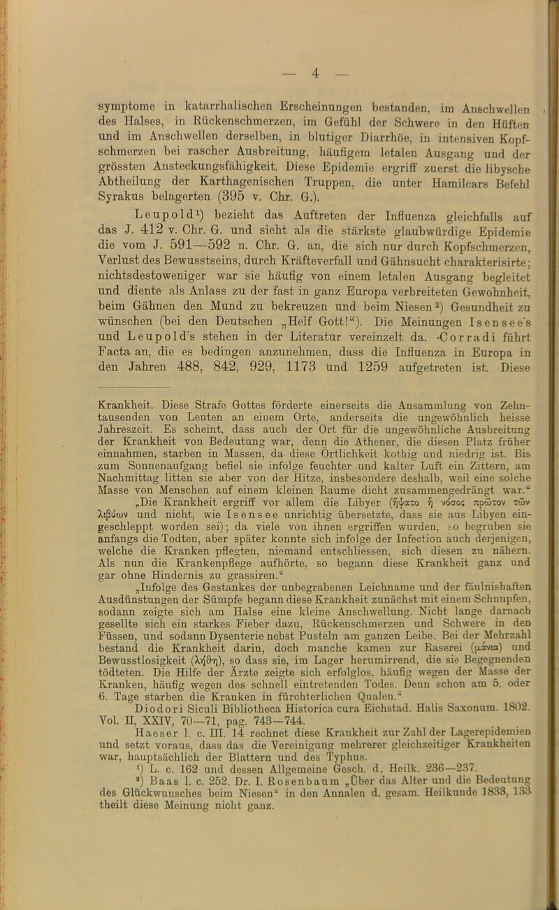 Symptome in katarrhalischen Erscheinungen bestanden, im Anschwellen des Halses, in Rückenschmerzen, im Gefühl der Schwere in den Hüften und im Anschwellen derselben, in blutiger Diarrhöe, in intensiven Kopf- schmerzen bei rascher Ausbreitung, häufigem letalen Ausgang und der grössten Ansteckungsfähigkeit. Diese Epidemie ergriff zuerst die libysche Abtheilung der Karthagenischen Truppen, die unter Hamilcars Befehl Syrakus belagerten (395 v. Chr. G.). Leupoldi) bezieht das Auftreten der Influenza gleichfalls auf das J. 412 V. Chr. G. und sieht als die stärkste glaubwürdige Epidemie die vom J. 591—592 n. Chr. G. an, die sich nur durch Kopfschmerzen, Verlust des Bewusstseins, durch Kräfteverfall und Gähnsucht charakterisirte; nichtsdestoweniger war sie häufig von einem letalen Ausgang begleitet und diente als Anlass zu der fast in ganz Europa verbreiteten Gewohnheit, beim Gähnen den Mund zu bekreuzen und beim Niesen Gesundheit zu wünschen (bei den Deutschen „Helf Gott!“). Die Meinungen Isensee's und Leupold’s stehen in der Literatur vereinzelt da. -Corradi führt Facta an, die es bedingen anzunehmen, dass die Influenza in Europa in den Jahren 488, 842, 929, 1173 und 1259 aufgetreten ist. Diese Krankheit. Diese Strafe Gottes förderte einerseits die Ansammlung von Zehn- tausenden von Leuten an einem Orte, anderseits die nngewöhnlich heisse Jahreszeit. Es scheint, dass auch der Ort für die ungewöhnliche Ausbreitung der Krankheit von Bedeutung war, denn die Athener, die diesen Platz früher einnahmen, starben in Massen, da diese Örtlichkeit kothig und niedrig ist. Bis zum Sonnenaufgang befiel sie infolge feuchter und kalter Luft ein Zittern, am Nachmittag litten sie aber von der Hitze, insbesondere deshalb, weil eine solche Masse von Menschen auf einem kleinen Raume dicht zusammengedrängt war.“ „Die Krankheit ergriff vor allem die Libyer (ijtl/a-o ^ vdcjo; jrptjÜTOv völv Xtßuwv und nicht, wie I s e n s e e unrichtig übersetzte, dass sie aus Libyen ein- geschleppt worden sei); da viele von ihnen ergriffen wurden, so begruben sie anfangs die Todten, aber später konnte sich infolge der Infection auch derjenigen, welche die Kx’anken pflegten, niemand entschliessen, sich diesen zu nähern. Als nun die Krankenpflege aufhörte, so begann diese Krankheit ganz und gar ohne Hindernis zu grassiren.“ „Infolge des Gestankes der unbegrahenen Leichname und der faulnishaften Ausdünstungen der Sümpfe begann diese Krankheit zunächst mit einem Schnupfen, sodann zeigte sich am Halse eine kleine Anschwellung. Nicht lange darnach gesellte sich ein starkes Fieber dazu, Rückenschmerzen und Schwere in den Füssen, nnd sodann Dysenterie nebst Pusteln am ganzen Leibe. Bei der Mehrzahl bestand die Krankheit darin, doch manche kamen zur Raserei (p.ivia) und Bewusstlosigkeit (X»{9t)), so dass sie, im Lager herurairrend, die sie Begegnenden tödteten. Die Hilfe der Ärzte zeigte sich erfolglos, häufig wegen der Masse der Kranken, häufig wegen des schnell eintretenden Todes. Denn schon am 5. oder 6. Tage starben die Kranken in fürchterlichen Qualen.“ Diodori Siculi Bibliotheca Historica cura Eichstad. Halis Saxonum. 1802. Vol. II, XXIV, 70—71, pag. 743—744. Haeser 1. c. III. 14 rechnet diese Krankheit zur Zahl der Lagerepidemien und setzt voraus, dass das die Vereinigung mehrerer gleichzeitiger Krankheiten war, hauptsächlich der Blattern und des Typhus. ‘) L. c. 162 und dessen Allgemeine Gesell, d. Heilk. 236—237. *) Baas 1. c. 252. Dr. I. Rosenbaum „Über das Alter und die Bedeutung des Glückwunsches beim Niesen“ in den Annalen d. gesara. Heilkunde 1833, 133 theilt diese Meinung nicht ganz.
