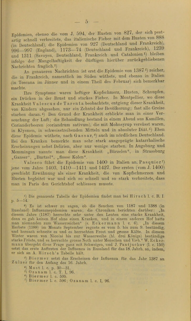 o Epidemien, ebenso die vom J. 594, der Husten von 827, der sich P^s  artig schnell verbreitete, das italienische Fieber mit dem Husten von 888 (in Deutschland), die Epidemien von 927 (Deutschland und Frankreich), 99(5 997 (England), 1173—74 (Deutschland und B’rankreich), 1239 und 1311 (Savoyen, Deutschland, Frankreich und Catalonien ^) bleiben infolge der Mangelhaftigkeit der dürftigen hierüber zurückgebliebenen Nachrichten fraglich.^) An genaueren Nachrichten ist erst die Epidemie von 1387 ®) reicher, die in Frankreich, namentlich im Süden wüthete, und ebenso in Italien (in Toscana im Jänner und in einem Theil des Februar) sich bemerkbar machte. Ihre Symptome waren heftiger Kopfschmerz, Husten, Schnupfen, ein Drücken in der Brust und starkes Fieber. In Montpellier, wo diese Krankheit ValescusdeTarenta beobachtete, entgieng dieser Krankheit, von Kindern abgesehen, nur ein Zehntel der Bevölkerung) fast alle Greise «tarben daran. *) Den Grund der Krankheit erblickte man in einer Ver- seuchung der Luft; die Behandlung bestand in einem Absud aus Kamillen, Corianderbeeren (coriandrum sativum), die mit Mohnsyrup versüsst waren, in Klysmen, in schweisstreibenden Mitteln und in absoluter Diät.®) Eben diese Epidemie wüthete, nach Gassar, ®) auch im nördlichen Deutschland. Bei den Kranken bemerkte man sehr stark ausgeprägte katarrhalische Erscheinungen nebst Delirien, aber nur wenige starben. In Augsburg und Memmingen nannte man diese Krankheit „Bürzelen“, in Strassburg „Ganser“, „Burtzel“, „flösse Kolen“. Valesco führt die Epidemie von 1400 in Italien an, Pasquier^) Jene vom Jahre 1403, 1410—1411 und 1427. Der ersten (vom J. 1400) geschieht Erwähnung als einer Krankheit, die von Kopfschmerzen und Husten begleitet war und sich so schnell und so stark verbreitete, dass man in Paris den Gerichtshof schliessen musste. 9 Die genaueste Tabelle der Epidemien findet man bei Hirsch 1. c. B. I. p. 5—14. 9 Es ist schwer zu sagen, ob die Seuchen von 1187 und 1388 (in Russland) Influenzaepidemien waren; die Chroniken berichten darüber: „In diesem Jahre (1187) herrschte sehr unter den Leuten eine starke Krankheit, denn es gab keinen Hof ohne einen Kranken, und in einem anderen Hof hatte man niemanden zum Wasserreichen“ (s. Ecker mann 1. c. 6). „In diesem Herbste (1388) im Monate September regnete es vom 5. bis zum 9. beständig, und hernach schneite es und es herrschten Frost und grosse K.älte. In diesem Winter waren von Nicolai bis zur Wasserweihe (hl. drei Könige) beständige starke Fröste, und es herrschte grosse Noth unter Menschen und Vieh.“ W. Ecker- mann übergeht diese Frage ganz mit Schweigen, und J. Pantjuchov (1. c. 150) setzt das erste Auftreten der Influenza in Russland für das 18. Jahrh. an, indem, er sich an A. H i r s c h ’ s Tabelle hält. ^ Biermer setzt das Erscheinen der Influenza für das Jahr 1387 au Zulzer für den Anfang des 16. Jahrh. 9 Most 1. c. p. 30—31. 9 Ozanam 1. c. T. 1, 96. 9 Biermer 1. c. 595.