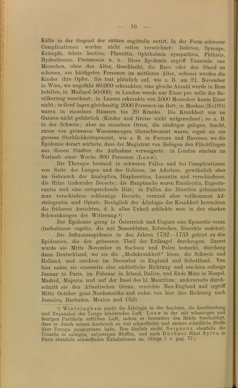 Kälte in der Gegend der sutura eagittalis notirt. In der Form schwerer Complicationen werden nicht selten verzeichnet: Delirien, Syncope, Krämpfe, febris hectica, Phrenitis, Ophthalmia sympathica, Phthisis, Hydrothorax, Pneumonia u. ä. Diese Epidemie ergriff Tausende von Menschen, ohne das Alter, Geschlecht, die Race oder den Stand zu schonen, am häufigsten Personen im mittleren Alter, seltener wurden die Kinder ihre Opfer. Sie trat plötzlich auf, wie z. B. am 21. November in Wien, wo ungefähr 60.000 erkrankten, eine gleiche Anzahl wurde in Rom befallen, in Mailand 50.000; in London wurde nur Einer pro mille der Be- völkerung verschont; in Luzern erkrankte von 1000 Menschen kaum Einer nicht; in Genf lagen gleichzeitig 2000 Personen im Bett; in Moskau (Helfft) waren in einzelnen Häusern bis 20 Kranke. Die Krankheit war im Ganzen nicht gefährlich (Kinder und Greise nicht mitgerechnet), so z. B. in der Schweiz; aber an einzelnen Orten, die niedriger gelegen, feucht, zuvor von grösseren Wassermengen überschwemmt waren, ergab sie ein grosses Sterblichkeitsprocent, wie z. B. in Ferrara und Ravenna, wo die Epidemie derart wüthete, dass der Magistrat von Bologna den Flüchtlingen aus diesen Städten die Aufnahme verweigerte; in London starben im Verlaufe einer Woche 900 Personen (Loew). Die Therapie bestand, in schweren Fällen und bei Complicationen von Seite der Lungen und des Gehirns, im Aderlass, gewöhnlich aber im Gebrauch der Analeptica, Diaphoretica, Laxantia und verschiedener, die Hitze lindernder Decocte; die Hauptsache waren Emolientia, Expecto- rantia und eine entsprechende Diät; in Fällen der Diarrhöe gebrauchte man verschiedene schleimige Decocte, vermied aber vollkommen Ad- stringentia und Opiate. Bezüglich der Ätiologie der Krankheit herrschten die früheren Ansichten, d. h. alles Unheil erblickte man in den starken Schwankungen der Witterung, i) Der Epidemie gieng in Österreich und Ungarn eine Epizootie voran (turbationes capitis, die mit Nasenbluten, Erbrechen, Diarrhöe endeten). Die Influenzaepidemie in den Jahren 1732—1733 gehört zu den Epidemien, die den grösseren Theil der Erdkugel durchzogen. Zuerst wurde sie Mitte November in Sachsen und Polen bemerkt, durchzog dann Deutschland, wo sie die „Modekrankheit“ hiess, die Schweiz und Holland, und erschien im December in England und Schottland. Von hier nahm sie einerseits eine südöstliche Richtung und erschien anfangs Januar in Paris, im Februar in Irland, Italien, und Ende März in Neapel, Madrid, Majorca und auf der Insel des hl. Mauritius; andererseits durch- schnitt sie den Atlantischen Ocean, erreichte Neu-England und ergriff Mitte October ganz Nordamerika und nahm von hier ihre Richtung nach Jamaica, Barbados, Mexico und Chili. ‘) Wintringham sucht die Ätiologie in der feuchten, die Ausdünstung und Expansion der Lunge hindernden Luft. Loew in der mit wässerigen und feurigen Partikeln erfüllten Luft, indem er besonders den Hekla beschuldigt, dass er durch seinen Ausbruch so viel schweflichte und andere schädliche Stoffe über Europa ausgegossen habe. Ihm ähnlich sucht S e i g n e u x ebenfalls die Ursache in salzigen, salpetrigen Stoffen, und nach Büchner führt Sy Iva in Paris ebenfalls schweflichte Exhalationen an. (Ginge 1. c. pag. 77.)