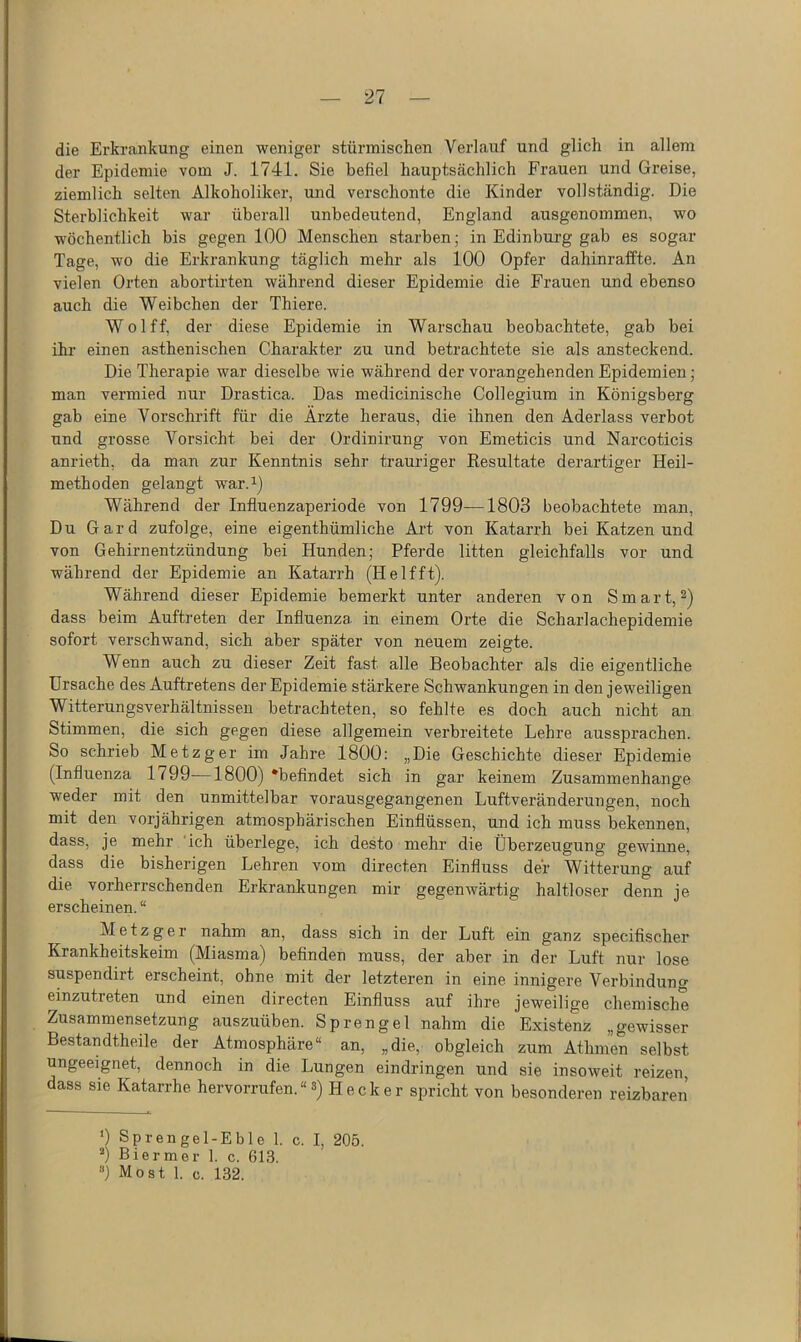 die Erkrankung einen weniger stürmischen Verlauf und glich in allem der Epidemie vom J. 1741. Sie befiel hauptsächlich Frauen und Greise, ziemlich selten Alkoholiker, und verschonte die Kinder vollständig. Die Sterblichkeit war überall unbedeutend, England ausgenommen, wo wöchentlich bis gegen 100 Menschen starben; in Edinburg gab es sogar Tage, wo die Erkrankung täglich mehr als 100 Opfer dahinraffte. An vielen Orten abortirten während dieser Epidemie die Frauen und ebenso auch die Weibchen der Thiere. Wolff, der diese Epidemie in Warschau beobachtete, gab bei ihr einen asthenischen Charakter zu und betrachtete sie als ansteckend. Die Therapie war dieselbe wie während der vorangehenden Epidemien; man vermied nur Drastica. Das medicinische Collegium in Königsberg gab eine Vorschrift für die Arzte heraus, die ihnen den Aderlass verbot und grosse Vorsicht bei der Ordinirung von Emeticis und Narcoticis anrieth, da man zur Kenntnis sehr trauriger Eesultate derartiger Heil- methoden gelangt war.^j Während der Influenzaperiode von 1799—1803 beobachtete man. Du Gard zufolge, eine eigenthümliche Art von Katarrh bei Katzen und von Gehirnentzündung bei Hunden; Pferde litten gleichfalls vor und während der Epidemie an Katarrh (H elf ft). Während dieser Epidemie bemerkt unter anderen von Smart, ^) dass beim Auftreten der Influenza in einem Orte die Scharlachepidemie sofort verschwand, sich aber später von neuem zeigte. Wenn auch zu dieser Zeit fast alle Beobachter als die eigentliche Ursache des Auftretens der Epidemie stärkere Schwankungen in den jeweiligen Witterungsverhältnissen betrachteten, so fehlte es doch auch nicht an Stimmen, die sich gegen diese allgemein verbreitete Lehre aussprachen. So schrieb Metzger im Jahre 1800: „Die Geschichte dieser Epidemie (Influenza 1799—1800) ‘befindet sich in gar keinem Zusammenhänge weder mit den unmittelbar vorausgegangenen Luftverändei'ungen, noch mit den vorjährigen atmosphärischen Einflüssen, und ich muss bekennen, dass, je mehr ich überlege, ich desto mehr die Überzeugung gewinne, dass die bisherigen Lehren vom directen Einfluss der Witterung auf die vorherrschenden Erkrankungen mir gegenwärtig haltloser denn je erscheinen. “ Metzger nahm an, dass sich in der Luft ein ganz specifischer Krankheitskeim (Miasma) befinden muss, der aber in der Luft nur lose suspendirt erscheint, ohne mit der letzteren in eine innigere Verbindung einzutreten und einen directen Einfluss auf ihre jeweilige chemische Zusammensetzung auszuüben. Sprengel nahm die Existenz „gewisser Bestandtheile der Atmosphäre“ an, „die, obgleich zum Athmen selbst ungeeignet, dennoch in die Lungen eindringen und sie insoweit reizen, dass sie Katarrhe hervorrufen. “ s) H e c k e r spricht von besonderen reizbaren ’) Sprengel-Eble 1. c. I, 205. ’) Bi er me r 1. c. 613.