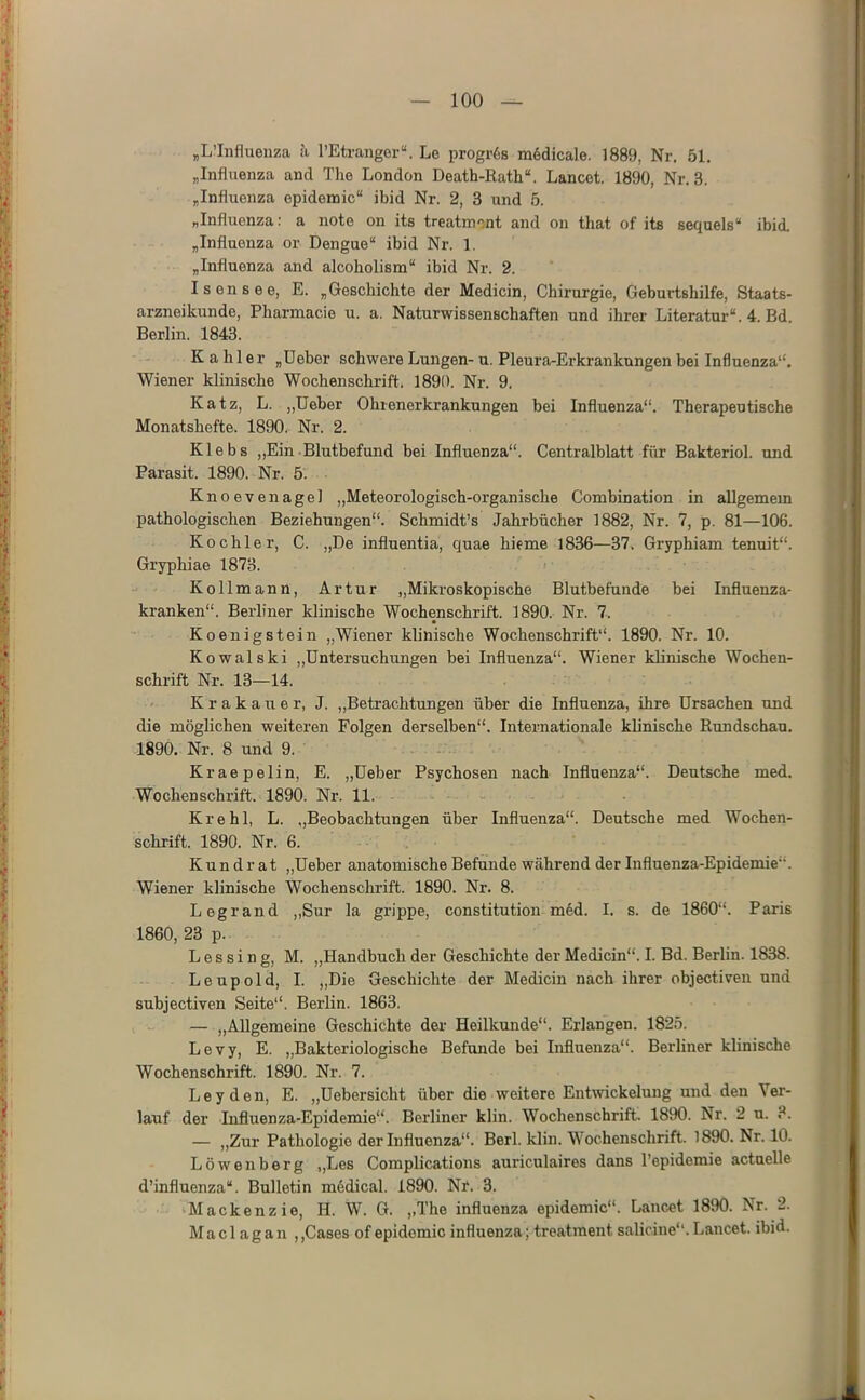 „L’Infiueuza ä l’Etrangor“. Lo progr6s mödicale. 1889, Nr. 51, „Influenza and The London Death-Rath“. Lancot. 1890, Nr. 3. „Influenza epidomic“ ibid Nr. 2, 3 und 5. „Influenza; a note on its treatment and on that of its sequels“ ibid. „Influenza or Dengue“ ibid Nr. 1. „Influenza and alcoholism“ ibid Nr. 2. Isensee, E. „Geschichte der Medicin, Chirurgie, Geburtshilfe, Staats- arzneikunde, Pharmacie u. a. Naturwissenschaften und ihrer Literatur“. 4. Bd. Berlin. 1843. Kahler „lieber schwere Lungen-u. Pleura-Erkrankungen bei Influenza“. Wiener klinische Wochenschrift. 1890. Nr. 9. Katz, L. „lieber Ohtenerkrankungen bei Influenza“. Therapeutische Monatshefte. 1890. Nr. 2. Klebs „Ein• Blutbefund bei Influenza“. Centralblatt für Bakteriol. und Parasit. 1890. Nr. 5. Knoevenagel „Meteorologisch-organische Combination in allgemein pathologischen Beziehungen“. Schmidt’s Jahrbücher 1882, Nr. 7, p. 81—106. Kochler, C. „De influentia, quae hieme 1836—37. Gryphiam tenuit“. Gryphiae 1878. Kollmann, Artur „Mikroskopische Blutbefunde bei Influenza- kranken“. Berliner klinische Wochenschrift. 1890. Nr. 7. Koenigstein „Wiener klinische Wochenschrift“. 1890. Nr. 10. Kowalski ,,Untersuchungen bei Influenza“. Wiener klinische Wochen- schrift Nr. 13—14. Krakauer, J. „Betrachtungen über die Influenza, ihre Ursachen und die möglichen weiteren Folgen derselben“. Internationale klinische Rundschau. 1890. Nr. 8 und 9. Kraepelin, E. „Ueber Psychosen nach Influenza“. Deutsche med. Wochenschrift. 1890. Nr. 11. Krehl, L. „Beobachtungen über Influenza“. Deutsche med Wochen- schrift. 1890. Nr. 6. i ■ Kun d r at „Ueber anatomische Befunde während der Influenza-Epidemie“. Wiener klinische Wochenschrift. 1890. Nr. 8. Legrand „Sur la grippe, Constitution m6d. I. s. de 1860“. Paris 1860,23 p. L e s s i n g, M. „Handbuch der Geschichte der Medicin“. I. Bd. Berlin. 1838. Leupold, I. „Die Geschichte der Medicin nach ihrer objectiven und subjectiyen Seite“. Berlin. 1863. — „Allgemeine Geschichte dei’ Heilkunde“. Erlangen. 1825. Levy, E. „Bakteriologische Befunde bei Influenza“. Berliner klinische Wochenschrift. 1890. Nr. 7. Leyden, E. „Uebersicht über die weitere EnHvickelung und den Ver- lauf der Influenza-Epidemie“. Berliner klin. Wochenschrift. 1890. Nr. 2 u. 3. — „Zur Pathologie der Influenza“. Berl. klin. Wochenschrift. 1890. Nr. 10. Löwenberg „Les Complications auriculaires dans Tepidemie actuelle d’influenza“. Bulletin mödical. 1890. Nr. 3. Mackenzie, H. W. G. ,,The influenza epidemic“. Lancet 1890. Nr. 2. M a c 1 a g a n , ,Cases of epidomic influenza; treatment saliciue“. Lancet. ibid.