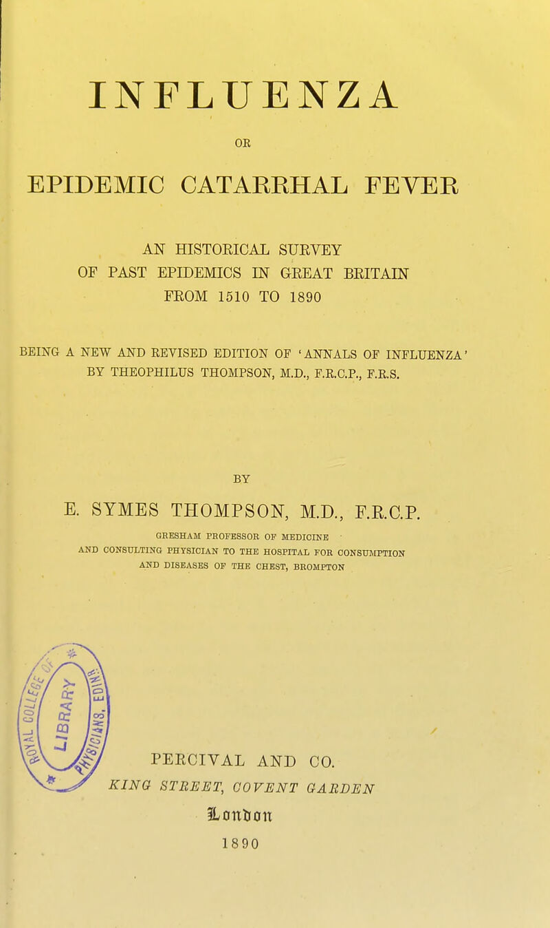 OR EPIDEMIC CATARRHAL FEVER AN HISTORICAL SUEVEY OF PAST EPIDEMICS IN GREAT BRITAIN FROM 1510 TO 1890 BEING A NEW AND REVISED EDITION OF 'ANNALS OF INFLUENZA' BY THEOPHILUS THOMPSON, M.D., F.R.C.P., F.R.S. BY E. SYMES THOMPSON, M.D., RRCP. GRESHAM PROFESSOR OP MEDICIKB ' AND CONSULTING PHYSICIAN TO THE HOSPITAL FOR CONSUMPTION AND DISEASES OF THE CHEST, BROMPTON PERCIVAL AND CO. KINO STREET, CO VENT GARDEN iLontion 1890