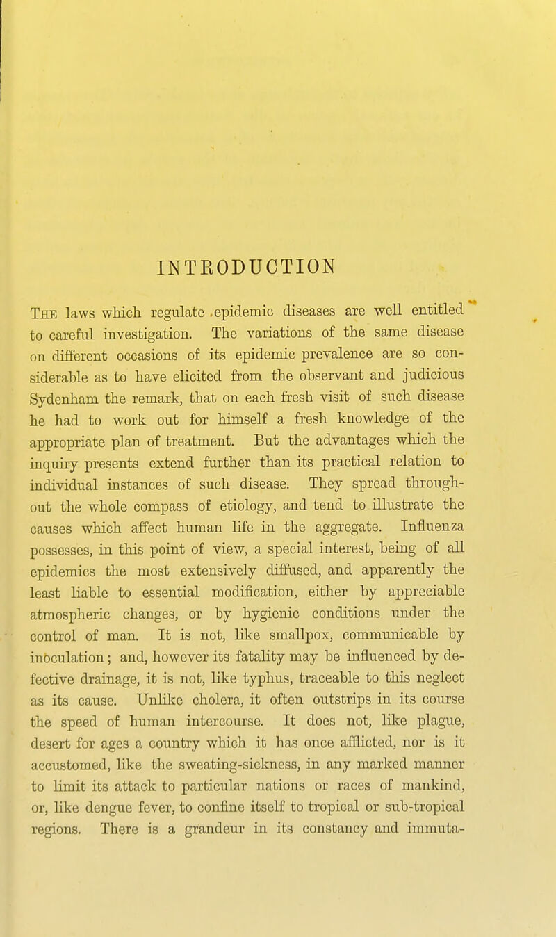 INTEODUCTION The laws which regulate .epidemic diseases are well entitled to careful iavestigation. The variations of the same disease on different occasions of its epidemic prevalence are so con- siderable as to have elicited from the observant and judicious Sydenliam the remark, that on each fresh visit of such disease he had to work out for himself a fresh knowledge of the appropriate plan of treatment. But the advantages which the inquiry presents extend further than its practical relation to individual instances of such disease. They spread through- out the whole compass of etiology, and tend to illustrate the causes which affect human life in the aggregate. Influenza possesses, in this point of view, a special interest, being of all epidemics the most extensively diffused, and apparently the least liable to essential modification, either by appreciable atmospheric changes, or by hygienic conditions under the control of man. It is not, like smallpox, communicable by inoculation; and, however its fatality may be influenced by de- fective drainage, it is not, like typhus, traceable to this neglect as its cause. Unlike cholera, it often outstrips in its course the speed of human intercourse. It does not, like plague, desert for ages a country which it has once afflicted, nor is it accustomed, like the sweating-sickness, in any marked manner to limit its attack to particular nations or races of mankind, or, like dengue fever, to confine itself to tropical or sub-tropical regions. There is a grandeur in its constancy and immuta-